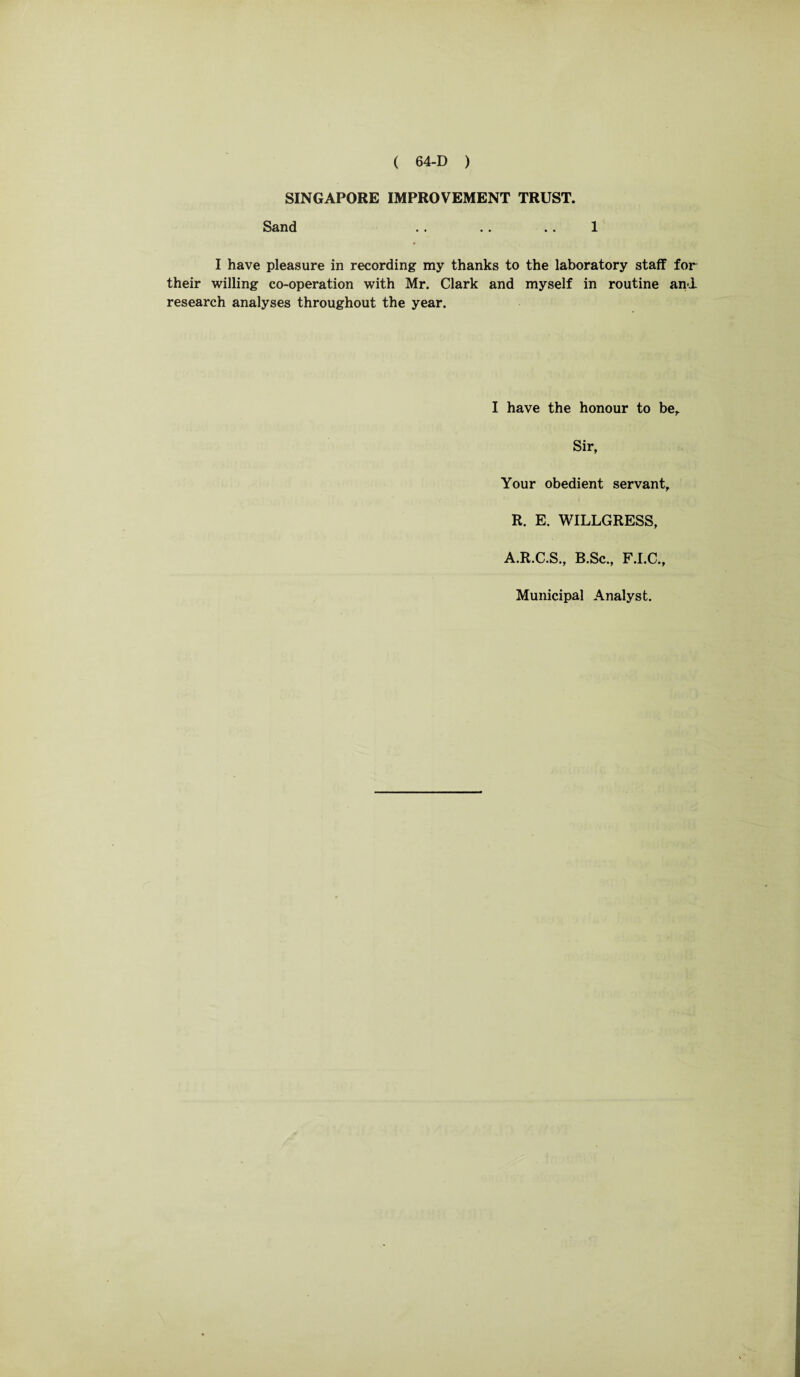 SINGAPORE IMPROVEMENT TRUST. Sand .. .. .. 1 I have pleasure in recording my thanks to the laboratory staff for their willing co-operation with Mr. Clark and myself in routine and. research analyses throughout the year. I have the honour to be,. Sir, Your obedient servant, R. E. WILLGRESS, A.R.C.S., B.Sc., F.I.C., Municipal Analyst.