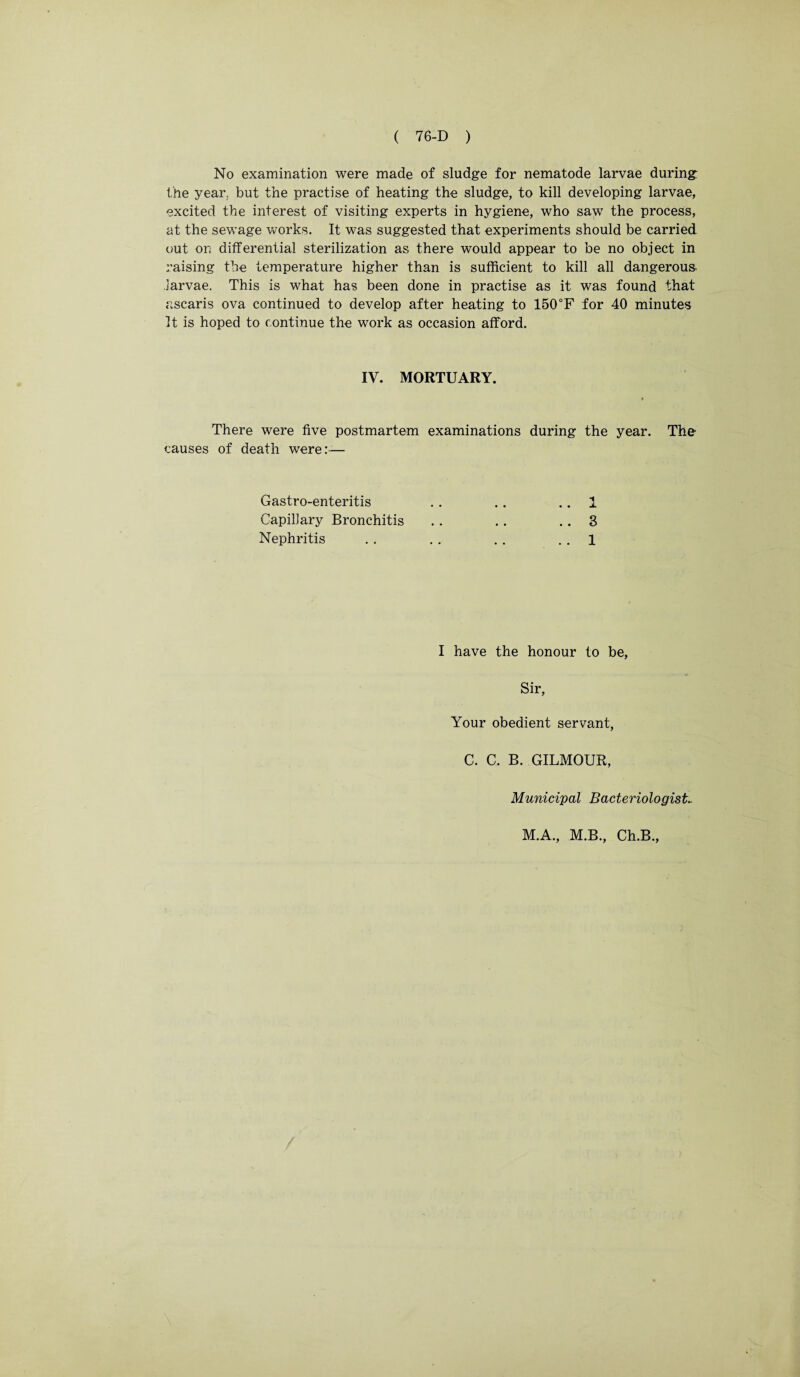 No examination were made of sludge for nematode larvae during: the year, but the practise of heating the sludge, to kill developing larvae, excited the interest of visiting experts in hygiene, who saw the process, at the sewage works. It was suggested that experiments should be carried out on differential sterilization as there would appear to be no object in raising the temperature higher than is sufficient to kill all dangerous, .larvae. This is what has been done in practise as it was found that ascaris ova continued to develop after heating to 150°F for 40 minutes It is hoped to continue the work as occasion afford. IV. MORTUARY. There were five postmartem examinations during the year. The causes of death were:— Gastro-enteritis Capillary Bronchitis Nephritis 1 3 1 I have the honour to be, Sir, Your obedient servant, C. C. B. GILMOUR Municipal Bacteriologist, M.A., M.B., Ch.B., \