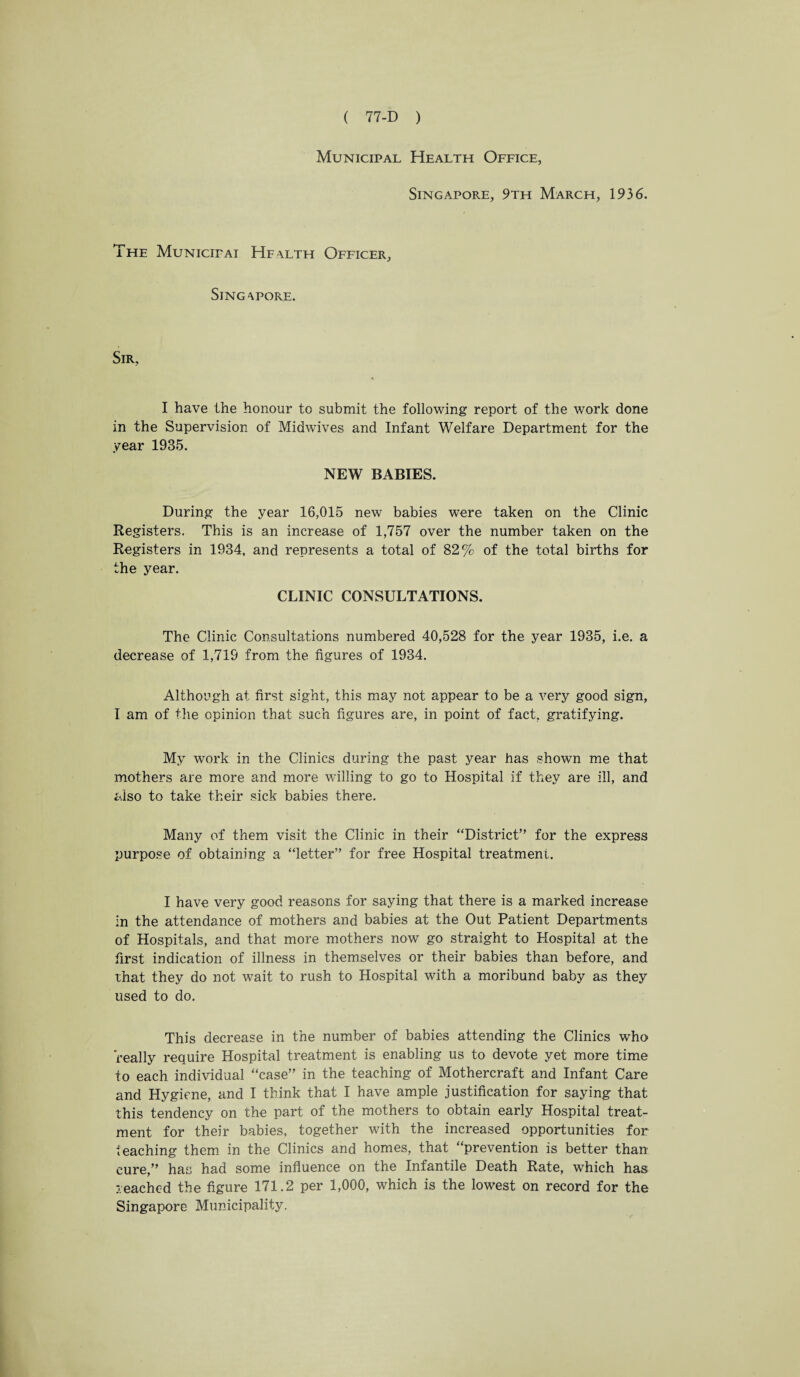 Municipal Health Office, Singapore, 9th March, 1936. The Municipai Hfalth Officer, Singapore. Sir, I have the honour to submit the following report of the work done in the Supervision of Midwives and Infant Welfare Department for the year 1935. NEW BABIES. During the year 16,015 new babies were taken on the Clinic Registers. This is an increase of 1,757 over the number taken on the Registers in 1934, and represents a total of 82% of the total births for the year. CLINIC CONSULTATIONS. The Clinic Consultations numbered 40,528 for the year 1935, i.e. a decrease of 1,719 from the figures of 1934. Although at first sight, this may not appear to be a very good sign, 1 am of the opinion that such figures are, in point of fact, gratifying. My work in the Clinics during the past year has shown me that mothers are more and more willing to go to Hospital if they are ill, and also to take their sick babies there. Many of them visit the Clinic in their “District” for the express purpose of obtaining a “letter” for free Hospital treatment. I have very good reasons for saying that there is a marked increase in the attendance of mothers and babies at the Out Patient Departments of Hospitals, and that more mothers now go straight to Hospital at the first indication of illness in themselves or their babies than before, and that they do not wait to rush to Hospital with a moribund baby as they used to do. This decrease in the number of babies attending the Clinics who 'really require Hospital treatment is enabling us to devote yet more time to each individual “case” in the teaching of Mothercraft and Infant Care and Hygiene, and I think that I have ample justification for saying that this tendency on the part of the mothers to obtain early Hospital treat¬ ment for their babies, together with the increased opportunities for teaching them in the Clinics and homes, that “prevention is better than cure,” has had some influence on the Infantile Death Rate, which has reached the figure 171.2 per 1,000, which is the lowest on record for the Singapore Municipality.