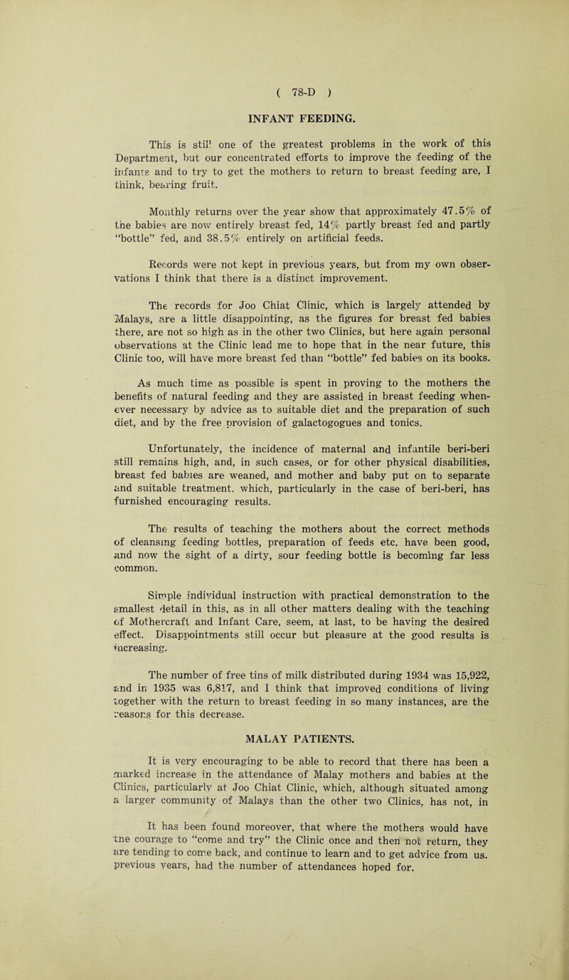 INFANT FEEDING. This is still one of the greatest problems in the work of this Department, but our concentrated efforts to improve the feeding of the infants and to try to get the mothers to return to breast feeding are, I think, bearing fruit. Monthly returns over the year show that approximately 47.5% of the babies are now entirely breast fed, 14% partly breast fed and partly “bottle” fed, and 38.5% entirely on artificial feeds. Records were not kept in previous years, but from my own obser¬ vations I think that there is a distinct improvement. The records for Joo Chiat Clinic, which is largely attended by Malays, are a little disappointing, as the figures for breast fed babies there, are not so high as in the other two Clinics, but here again personal observations at the Clinic lead me to hope that in the near future, this Clinic too, will have more breast fed than “bottle” fed babies on its books. As much time as possible is spent in proving to the mothers the benefits of natural feeding and they are assisted in breast feeding when¬ ever necessary by advice as to suitable diet and the preparation of such diet, and by the free provision of galactogogues and tonics. Unfortunately, the incidence of maternal and infantile beri-beri still remains high, and, in such cases, or for other physical disabilities, breast fed babies are weaned, and mother and baby put on to separate and suitable treatment, which, particularly in the case of beri-beri, has furnished encouraging results. The results of teaching the mothers about the correct methods of cleansing feeding bottles, preparation of feeds etc. have been good, and now the sight of a dirty, sour feeding bottle is becoming far less common. Simple individual instruction with practical demonstration to the smallest detail in this, as in all other matters dealing with the teaching of Mothercraft and Infant Care, seem, at last, to be having the desired effect. Disappointments still occur but pleasure at the good results is increasing. The number of free tins of milk distributed during 1934 was 15,922, and in 1935 was 6,817, and I think that improved conditions of living together with the return to breast feeding in so many instances, are the reasons for this decrease. MALAY PATIENTS. It is very encouraging to be able to record that there has been a marked increase in the attendance of Malay mothers and babies at the Clinics, particularly at Joo Chiat Clinic, which, although situated among a larger community of Malays than the other two Clinics, has not, in It has been found moreover, that where the mothers would have the courage to “come and try” the Clinic once and then not return, they are tending to come back, and continue to learn and to get advice from us. previous years, had the number of attendances hoped for.