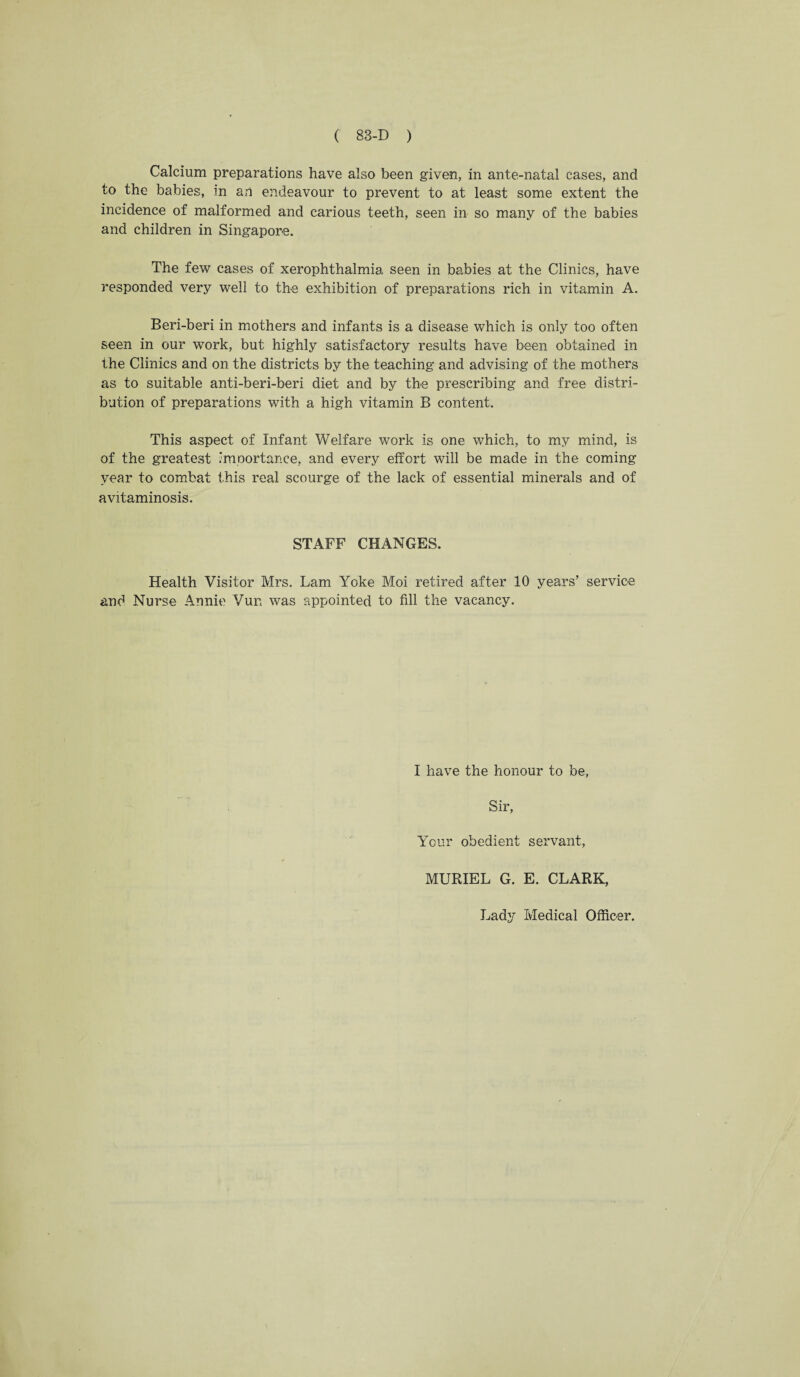 Calcium preparations have also been given, in ante-natal cases, and to the babies, in an endeavour to prevent to at least some extent the incidence of malformed and carious teeth, seen in so many of the babies and children in Singapore. The few cases of xerophthalmia seen in babies at the Clinics, have responded very well to the exhibition of preparations rich in vitamin A. Beri-beri in mothers and infants is a disease which is only too often seen in our work, but highly satisfactory results have been obtained in the Clinics and on the districts by the teaching and advising of the mothers as to suitable anti-beri-beri diet and by the prescribing and free distri¬ bution of preparations with a high vitamin B content. This aspect of Infant Welfare work is one which, to my mind, is of the greatest importance, and every effort will be made in the coming year to combat this real scourge of the lack of essential minerals and of avitaminosis. STAFF CHANGES. Health Visitor Mrs. Lam Yoke Moi retired after 10 years’ service and Nurse Annie Vun was appointed to fill the vacancy. I have the honour to be, Sir, Your obedient servant, MURIEL G. E. CLARK, Lady Medical Officer.