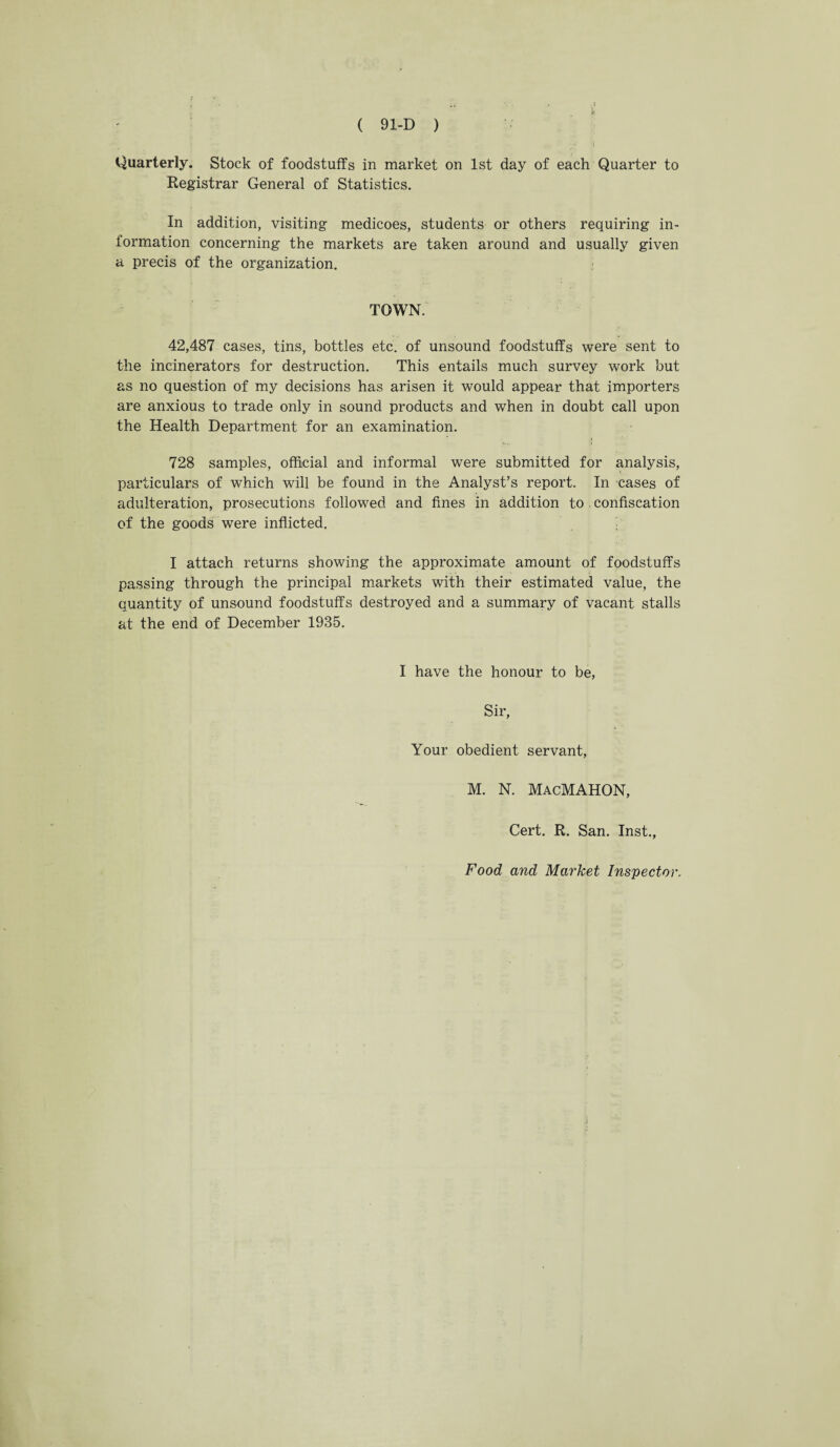 Quarterly. Stock of foodstuffs in market on 1st day of each Quarter to Registrar General of Statistics. In addition, visiting medicoes, students or others requiring in¬ formation concerning the markets are taken around and usually given a precis of the organization. TOWN 42,487 cases, tins, bottles etc. of unsound foodstuffs were sent to the incinerators for destruction. This entails much survey work hut as no question of my decisions has arisen it would appear that importers are anxious to trade only in sound products and when in doubt call upon the Health Department for an examination. 728 samples, official and informal were submitted for analysis, particulars of which will be found in the Analyst’s report. In cases of adulteration, prosecutions followed and fines in addition to confiscation of the goods were inflicted. I attach returns showing the approximate amount of foodstuffs passing through the principal markets with their estimated value, the quantity of unsound foodstuffs destroyed and a summary of vacant stalls at the end of December 1935. I have the honour to be, Sir, Your obedient servant, M. N. MacMAHON, Cert. R. San. Inst., Food and Market Inspector.