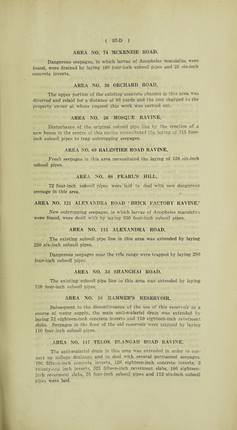 AREA NO. 74 MCKENZIE ROAD. Dangerous seepages, in which larvae of Anopheles maculatus were found, were drained by laying 180 four-inch subsoil pipes and 25 six-inch concrete inverts. AREA NO. 30 ORCHARD ROAD. The upper portion of the existing concrete channel in this area was diverted and relaid for a distance of 83 yards and the cost charged to the property owner at whose request this work wTas carried out. AREA NO. 26 MOSQUE RAVINE. Disturbance of the original subsoil pipe line by the erection of a new house in the centre of this ravine necessitated the laying of 315 four- inch subsoil pipes to trap outcropping seepages. AREA NO. 69 BALESTIER ROAD RAVINE. Fresh seepages in this area necessitated the laying of 138 six-inch subsoil pipes. AREA NO. 68 PEARL’S HILL. 72 four-inch subsoil pipes were laid to deal with new dangerous seepage in this area. AREA NO. 121 ALEXANDRA ROAD 4 BRICK FACTORY RAVINE.’ New outcropping seepages, in which larvae of Anopheles maculatus were found, were dealt with by laying 350 four-inch subsoil pipes. AREA NO. 115 ALEXANDRA ROAD. The existing subsoil pipe line in this area was extended by laying 250 six-inch subsoil pipes. Dangerous seepages near the rifle range w7ere trapped by laying 290 four-inch subsoil pipes. AREA NO. 34 SHANGHAI ROAD. The existing subsoil pipe line in this area was extended by laying 120 four-inch subsoil pipes. AREA NO. 18 HAMMER’S RESERVOIR. Subsequent to the discontinuance of the use of this reservoir as a source of water supply, the main anti-malarial drain was extended by laying 72 eighteen-inch concrete inverts and 150 eighteen-inch revetment slabs. Seepages in the floor of the old reservoir were trapped by laying 110 four-inch subsoil pipes. AREA NO. 117 TELOK BLANGAH ROAD RAVINE. The anti-malarial drain in this area was extended in order to con¬ nect up sullage drainage and to deal with several permanent seepages. 190 fifteen-inch concrete inverts, 126 eighteen-inch concrete inverts, 2 twenty-one inch inverts, 523 fifteen-inch revetment slabs, 106 eighteen- inch revetment slabs, 25 four-inch subsoil pipes and 112 six-inch subsoil pipes were laid.