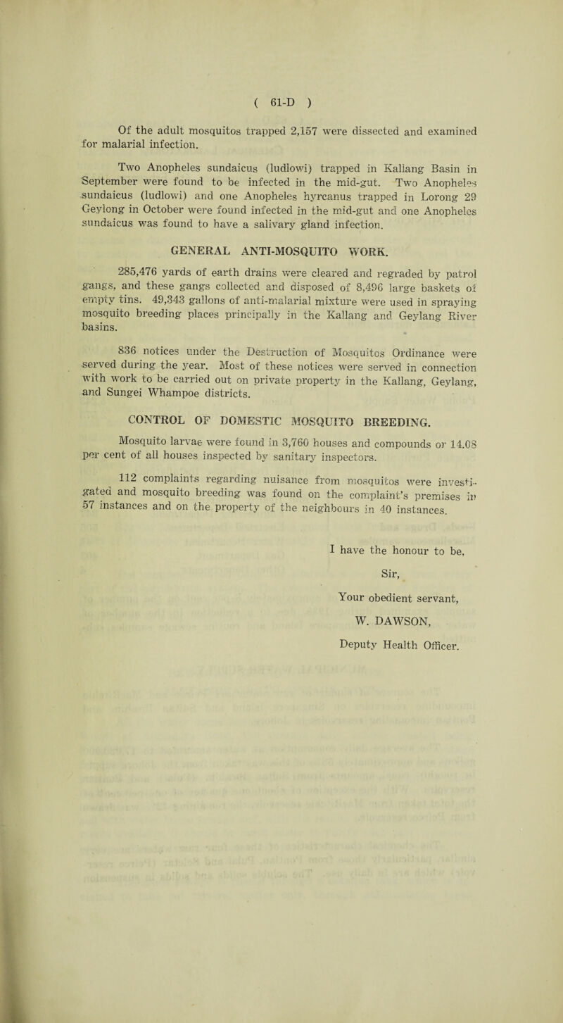 Of the adult mosquitos trapped 2,157 were dissected and examined for malarial infection. Two Anopheles sundaicus (ludlowi) trapped in Kallang Basin in September were found to be infected in the mid-gut. Two Anopheles sundaicus (ludlowi) and one Anopheles hyrcanus trapped in Lorong 29 Geylong in October were found infected in the mid-gut and one Anopheles sundaicus was found to have a salivary gland infection. GENERAL ANTI-MOSQUITO WORK. 285,476 yards of earth drains were cleared and regraded by patrol gangs, and these gangs collected and disposed of 8,496 large baskets of empty tins. 49,343 gallons of anti-malarial mixture were used in spraying mosquito breeding places principally in the Kallang and Geylang Paver basins. 836 notices under the Destruction of Mosquitos Ordinance were served during the year. Most of these notices were served in connection with work to be carried out on private property in the Kallang, Geylang, and Sungei Whampoe districts. CONTROL OF DOMESTIC MOSQUITO BREEDING. Mosquito larvae were found in 3,760 houses and compounds or 14.08 per cent of all houses inspected by sanitary inspectors. 112 complaints regarding nuisance from mosquitos were investi¬ gated and mosquito breeding was found on the complaint’s premises in 57 instances and on che property oi the neighbours in 40 instances I have the honour to be, Sir, Your obedient servant, W. DAWSON,