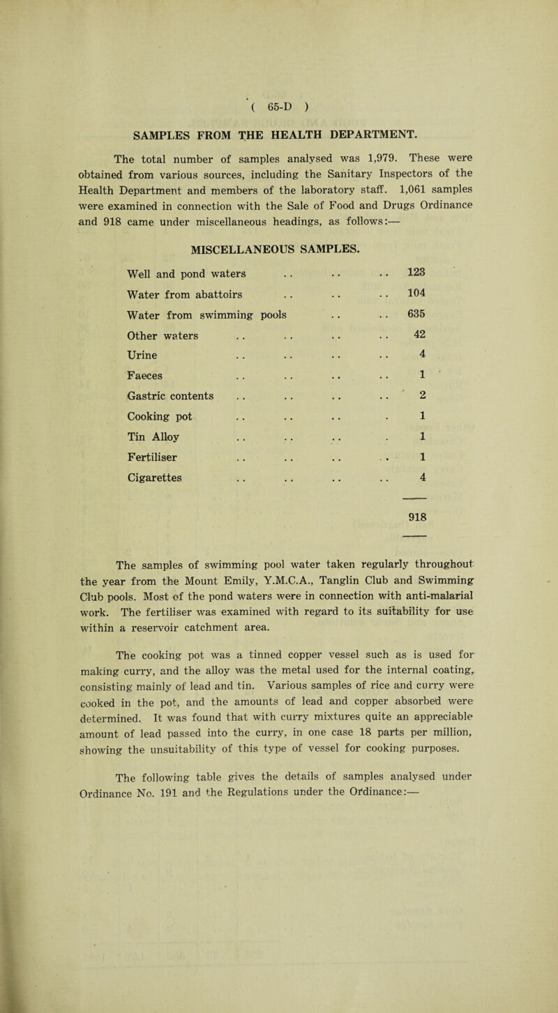 SAMPLES FROM THE HEALTH DEPARTMENT. The total number of samples analysed was 1,979. These were obtained from various sources, including the Sanitary Inspectors of the Health Department and members of the laboratory staff. 1,061 samples were examined in connection with the Sale of Food and Drugs Ordinance and 918 came under miscellaneous headings, as follows:— MISCELLANEOUS SAMPLES. Well and pond waters . . • • • • 123 Water from abattoirs .. .. .. 104 Water from swimming pools .. .. 635 Other waters .. .. .. • • 42 Urine . . .. • • • • 4 Faeces .. .. .. .. 1 Gastric contents .. .. .. .. 2 Cooking pot .. .. .. - 1 Tin Alloy .. .. .. . 1 Fertiliser .. .. .. .. 1 Cigarettes .. .. .. .. 4 918 The samples of swimming pool water taken regularly throughout the year from the Mount Emily, Y.M.C.A., Tanglin Club and Swimming Club pools. Most of the pond waters were in connection with anti-malarial work. The fertiliser was examined with regard to its suitability for use within a reservoir catchment area. The cooking pot was a tinned copper vessel such as is used for making curry, and the alloy was the metal used for the internal coating,, consisting mainly of lead and tin. Various samples of rice and curry were cooked in the pot, and the amounts of lead and copper absorbed were determined. It was found that with curry mixtures quite an appreciable amount of lead passed into the curry, in one case 18 parts per million, showing the unsuitability of this type of vessel for cooking purposes. The following table gives the details of samples analysed under Ordinance No. 191 and the Regulations under the Ordinance:—