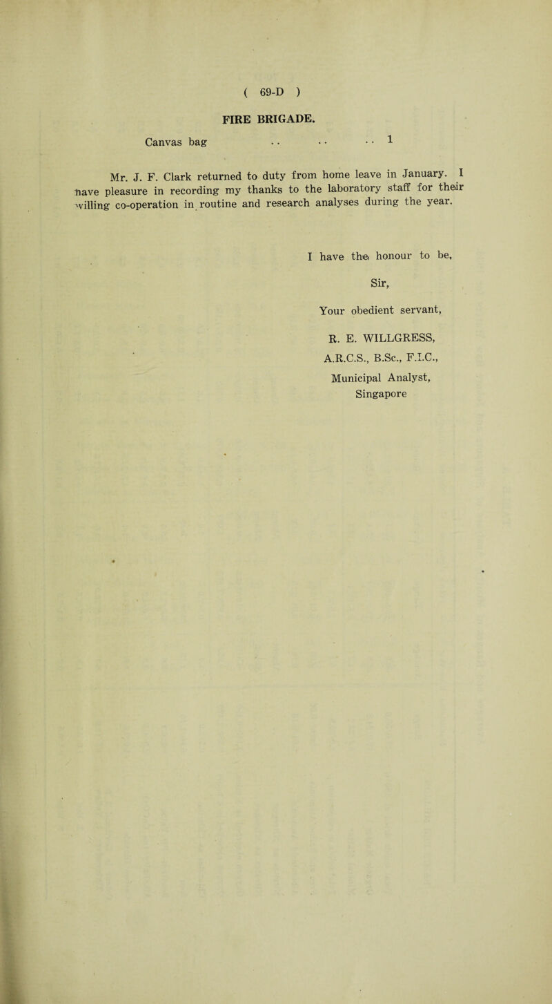 FIRE BRIGADE. Canvas bag • • • • .. 1 Mr. J. F. Clark returned to duty from home leave in January. I have pleasure in recording my thanks to the laboratory staff for their billing co-operation in routine and research analyses during the year. I have th© honour to be. Sir, Your obedient servant, R. E. WILLGRESS, A.R.C.S., B.Sc., F.I.C., Municipal Analyst, Singapore