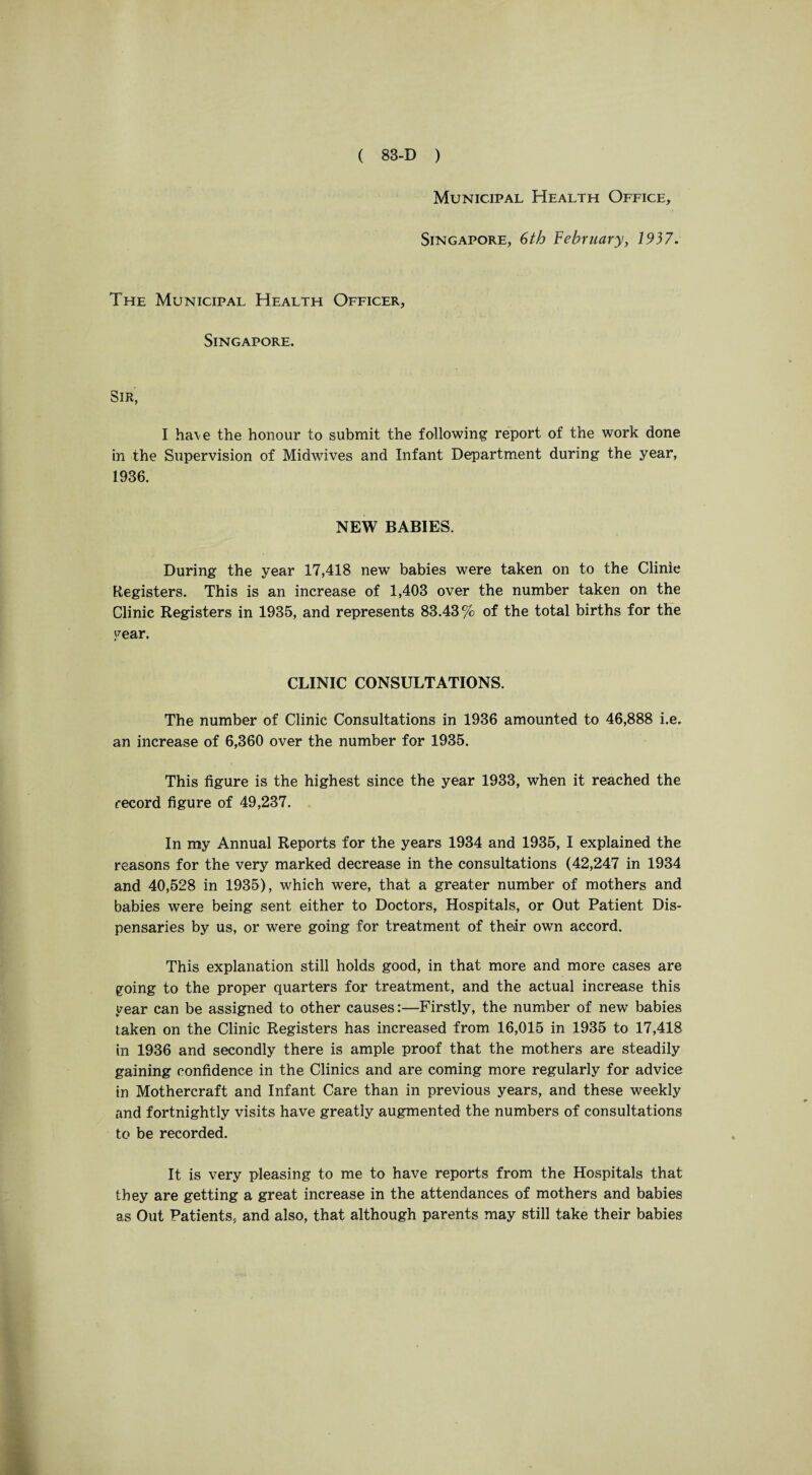 Municipal Health Office, Singapore, 6th February, 1937. The Municipal Health Officer, Singapore. Sir, I ha\e the honour to submit the following report of the work done in the Supervision of Midwives and Infant Department during the year, 1936. NEW BABIES. During the year 17,418 new babies were taken on to the Clinic Registers. This is an increase of 1,403 over the number taken on the Clinic Registers in 1935, and represents 83.43% of the total births for the year. CLINIC CONSULTATIONS. The number of Clinic Consultations in 1936 amounted to 46,888 i.e. an increase of 6,360 over the number for 1935. This figure is the highest since the year 1933, when it reached the record figure of 49,237. In my Annual Reports for the years 1934 and 1935, I explained the reasons for the very marked decrease in the consultations (42,247 in 1934 and 40,528 in 1935), which were, that a greater number of mothers and babies were being sent either to Doctors, Hospitals, or Out Patient Dis¬ pensaries by us, or were going for treatment of their own accord. This explanation still holds good, in that more and more cases are going to the proper quarters for treatment, and the actual increase this year can be assigned to other causes:—Firstly, the number of new babies taken on the Clinic Registers has increased from 16,015 in 1935 to 17,418 in 1936 and secondly there is ample proof that the mothers are steadily gaining confidence in the Clinics and are coming more regularly for advice in Mothercraft and Infant Care than in previous years, and these weekly and fortnightly visits have greatly augmented the numbers of consultations to be recorded. It is very pleasing to me to have reports from the Hospitals that they are getting a great increase in the attendances of mothers and babies as Out Patients, and also, that although parents may still take their babies