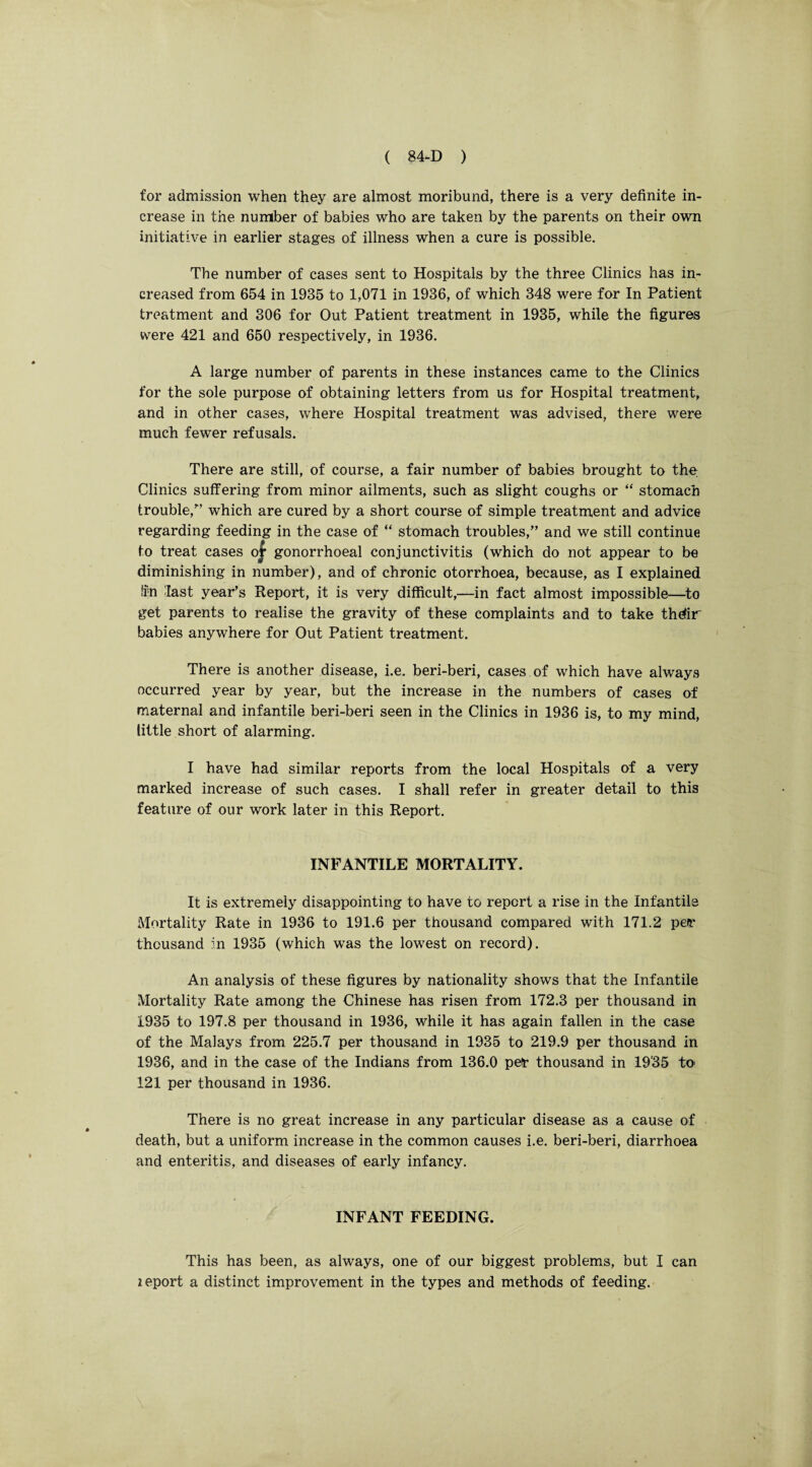 for admission when they are almost moribund, there is a very definite in¬ crease in the number of babies who are taken by the parents on their own initiative in earlier stages of illness when a cure is possible. The number of cases sent to Hospitals by the three Clinics has in¬ creased from 654 in 1935 to 1,071 in 1936, of which 348 were for In Patient treatment and 306 for Out Patient treatment in 1935, while the figures were 421 and 650 respectively, in 1936. A large number of parents in these instances came to the Clinics for the sole purpose of obtaining letters from us for Hospital treatment, and in other cases, where Hospital treatment was advised, there were much fewer refusals. There are still, of course, a fair number of babies brought to the. Clinics suffering from minor ailments, such as slight coughs or “ stomach trouble/’ which are cured by a short course of simple treatment and advice regarding feeding in the case of “ stomach troubles,” and we still continue to treat cases or gonorrhoeal conjunctivitis (which do not appear to be diminishing in number), and of chronic otorrhoea, because, as I explained fin last year’s Report, it is very difficult,—in fact almost impossible—to get parents to realise the gravity of these complaints and to take thdir babies anywhere for Out Patient treatment. There is another disease, i.e. beri-beri, cases of which have always occurred year by year, but the increase in the numbers of cases of maternal and infantile beri-beri seen in the Clinics in 1936 is, to my mind, little short of alarming. I have had similar reports from the local Hospitals of a very marked increase of such cases. I shall refer in greater detail to this feature of our work later in this Report. INFANTILE MORTALITY. It is extremely disappointing to have to report a rise in the Infantile Mortality Rate in 1936 to 191.6 per thousand compared with 171.2 per thousand in 1935 (which was the lowest on record). An analysis of these figures by nationality shows that the Infantile Mortality Rate among the Chinese has risen from 172.3 per thousand in 1935 to 197.8 per thousand in 1936, while it has again fallen in the case of the Malays from 225.7 per thousand in 1935 to 219.9 per thousand in 1936, and in the case of the Indians from 136.0 per thousand in 19'35 to 121 per thousand in 1936. There is no great increase in any particular disease as a cause of death, but a uniform increase in the common causes i.e. beri-beri, diarrhoea and enteritis, and diseases of early infancy. INFANT FEEDING. This has been, as always, one of our biggest problems, but I can zeport a distinct improvement in the types and methods of feeding.