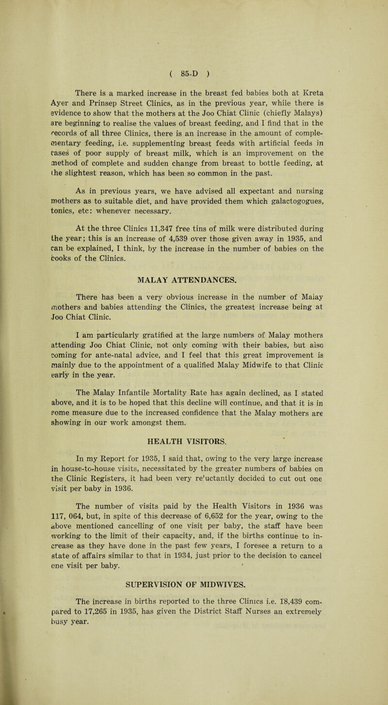 There is a marked increase in the breast fed babies both at Kreta Ayer and Prinsep Street Clinics, as in the previous year, while there is evidence to show that the mothers at the Joo Chiat Clinic (chiefly Malays) are beginning to realise the values of breast feeding, and I find that in the records of all three Clinics, there is an increase in the amount of comple¬ mentary feeding, i.e. supplementing breast feeds with artificial feeds in cases of poor supply of breast milk, which is an improvement on the method of complete and sudden change from breast to bottle feeding, at the slightest reason, which has been so common in the past. As in previous years, we have advised all expectant and nursing mothers as to suitable diet, and have provided them which galactogogues, tonics, etc: whenever necessary. At the three Clinics 11,847 free tins of milk were distributed during the year; this is an increase of 4,539 over those given away in 1935, and can be explained, I think, by the increase in the number of babies on the books of the Clinics. MALAY ATTENDANCES. There has been a very obvious increase in the number of Malay mothers and babies attending the Clinics, the greatest increase being at •Joo Chiat Clinic. I am particularly gratified at the large numbers of Malay mothers attending Joo Chiat Clinic, not only coming with their babies, but also coming for ante-natal advice, and I feel that this great improvement is mainly due to the appointment of a qualified Malay Midwife to that Clinic early in the year. The Malay Infantile Mortality Rate has again declined, as I stated above, and it is to be hoped that this decline will continue, and that it is in some measure due to the increased confidence that the Malay mothers are showing in our work amongst them. HEALTH VISITORS. In my Report for 1935, I said that, owing to the very large increase in house-to-house visits, necessitated by the greater numbers of babies on the Clinic Registers, it had been very re’uctantly decided to cut out one visit per baby in 1936. The number of visits paid by the Health Visitors in 1936 was 117, 064, but, in spite of this decrease of 6,652 for the year, owing to the above mentioned cancelling of one visit per baby, the staff have been working to the limit of their capacity, and, if the births continue to in¬ crease as they have done in the past few years, I foresee a return to a state of affairs similar to that in 1934, just prior to the decision to cancel one visit per baby. SUPERVISION OF MIDWIVES. The increase in births reported to the three Clinics i.e. 18,439 com¬ pared to 17,265 in 1935, has given the District Staff Nurses an extremely busy year.