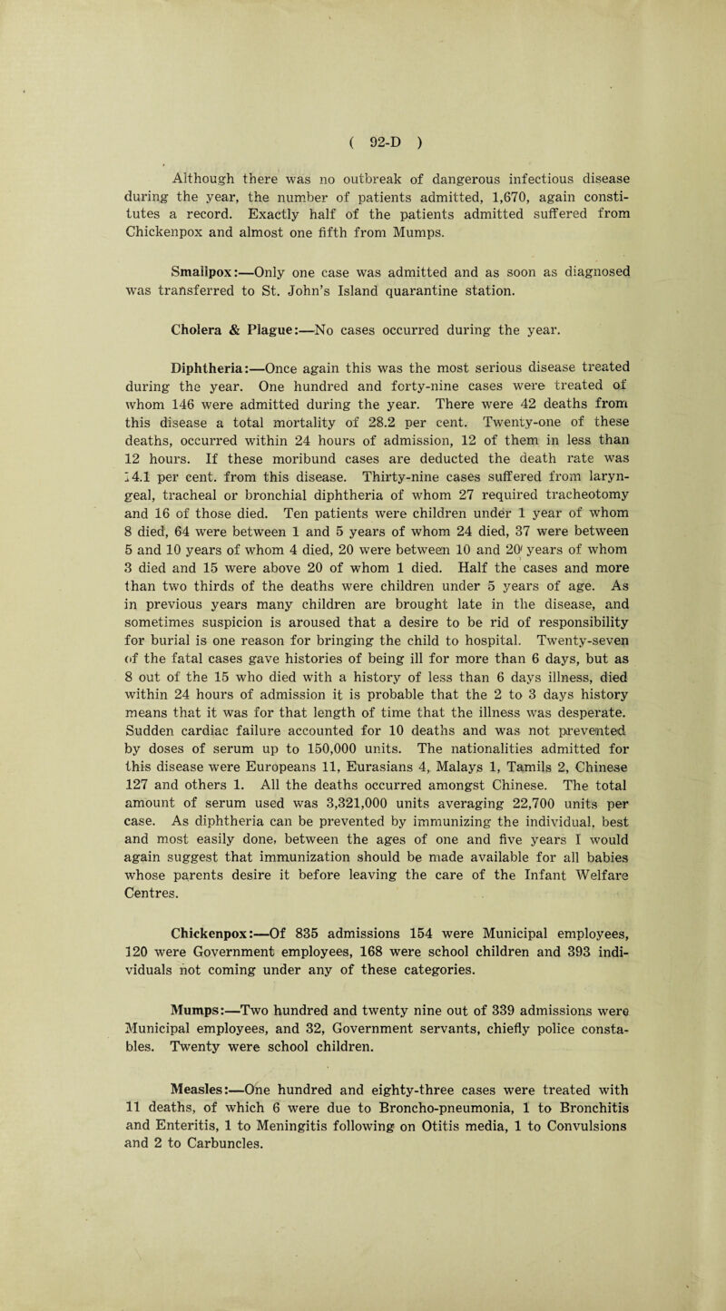 Although there was no outbreak of dangerous infectious disease during the year, the number of patients admitted, 1,670, again consti¬ tutes a record. Exactly half of the patients admitted suffered from Chickenpox and almost one fifth from Mumps. Smallpox:—Only one case was admitted and as soon as diagnosed was transferred to St. John’s Island quarantine station. Cholera & Plague:—No cases occurred during the year. Diphtheria:—Once again this was the most serious disease treated during the year. One hundred and forty-nine cases were treated of whom 146 were admitted during the year. There were 42 deaths from this disease a total mortality of 28.2 per cent. Twenty-one of these deaths, occurred within 24 hours of admission, 12 of them in less than 12 hours. If these moribund cases are deducted the death rate was 14.1 per cent, from this disease. Thirty-nine cases suffered from laryn¬ geal, tracheal or bronchial diphtheria of whom 27 required tracheotomy and 16 of those died. Ten patients were children under 1 year of whom 8 died, 64 were between 1 and 5 years of whom 24 died, 37 were between 5 and 10 years of whom 4 died, 20 were between 10 and 20' years of whom 3 died and 15 were above 20 of whom 1 died. Half the cases and more than two thirds of the deaths were children under 5 years of age. As in previous years many children are brought late in the disease, and sometimes suspicion is aroused that a desire to be rid of responsibility for burial is one reason for bringing the child to hospital. Twenty-seven of the fatal cases gave histories of being ill for more than 6 days, but as 8 out of the 15 who died with a history of less than 6 days illness, died within 24 hours of admission it is probable that the 2 to 3 days history means that it was for that length of time that the illness was desperate. Sudden cardiac failure accounted for 10 deaths and was not prevented by doses of serum up to 150,000 units. The nationalities admitted for this disease were Europeans 11, Eurasians 4, Malays 1, Tamils 2, Chinese 127 and others 1. All the deaths occurred amongst Chinese. The total amount of serum used was 3,321,000 units averaging 22,700 units per case. As diphtheria can be prevented by immunizing the individual, best and most easily done, between the ages of one and five years I would again suggest that immunization should be made available for all babies whose parents desire it before leaving the care of the Infant Welfare Centres. Chickenpox:—Of 835 admissions 154 were Municipal employees, 120 were Government employees, 168 were school children and 393 indi¬ viduals not coming under any of these categories. Mumps:—Two hundred and twenty nine out of 339 admissions were Municipal employees, and 32, Government servants, chiefly police consta¬ bles. Twenty were school children. Measles:—One hundred and eighty-three cases were treated with 11 deaths, of which 6 were due to Broncho-pneumonia, 1 to Bronchitis and Enteritis, 1 to Meningitis following on Otitis media, 1 to Convulsions