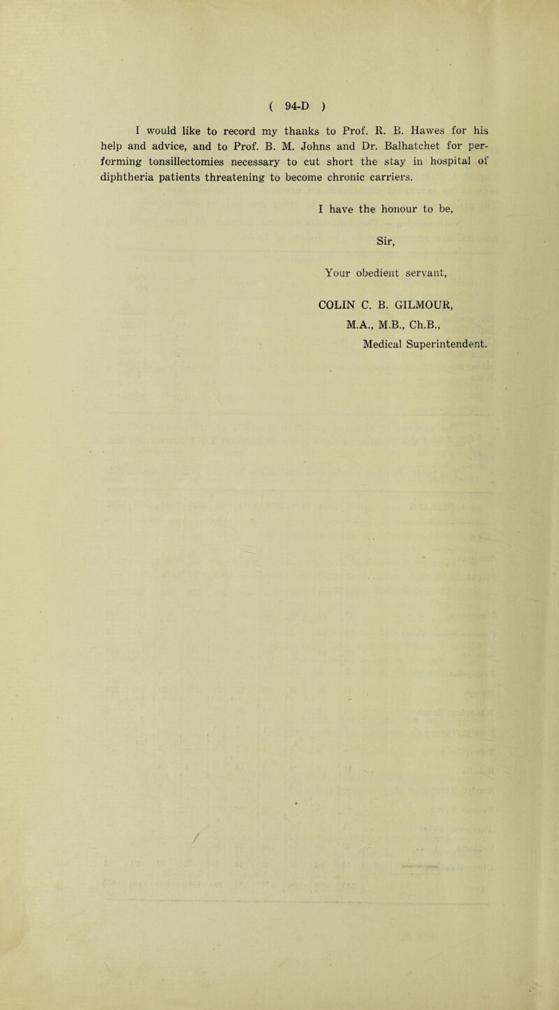 I would like to record my thanks to Prof. R. B. Hawes for his help and advice, and to Prof. B. M. Johns and Dr. Balhatchet for per¬ forming tonsillectomies necessary to cut short the stay in hospital of diphtheria patients threatening to become chronic carriers. I have the honour to be, Sir, Your obedient servant, COLIN C. B. GILMOUR, M.A., M.B., Ch.B., Medical Superintendent.