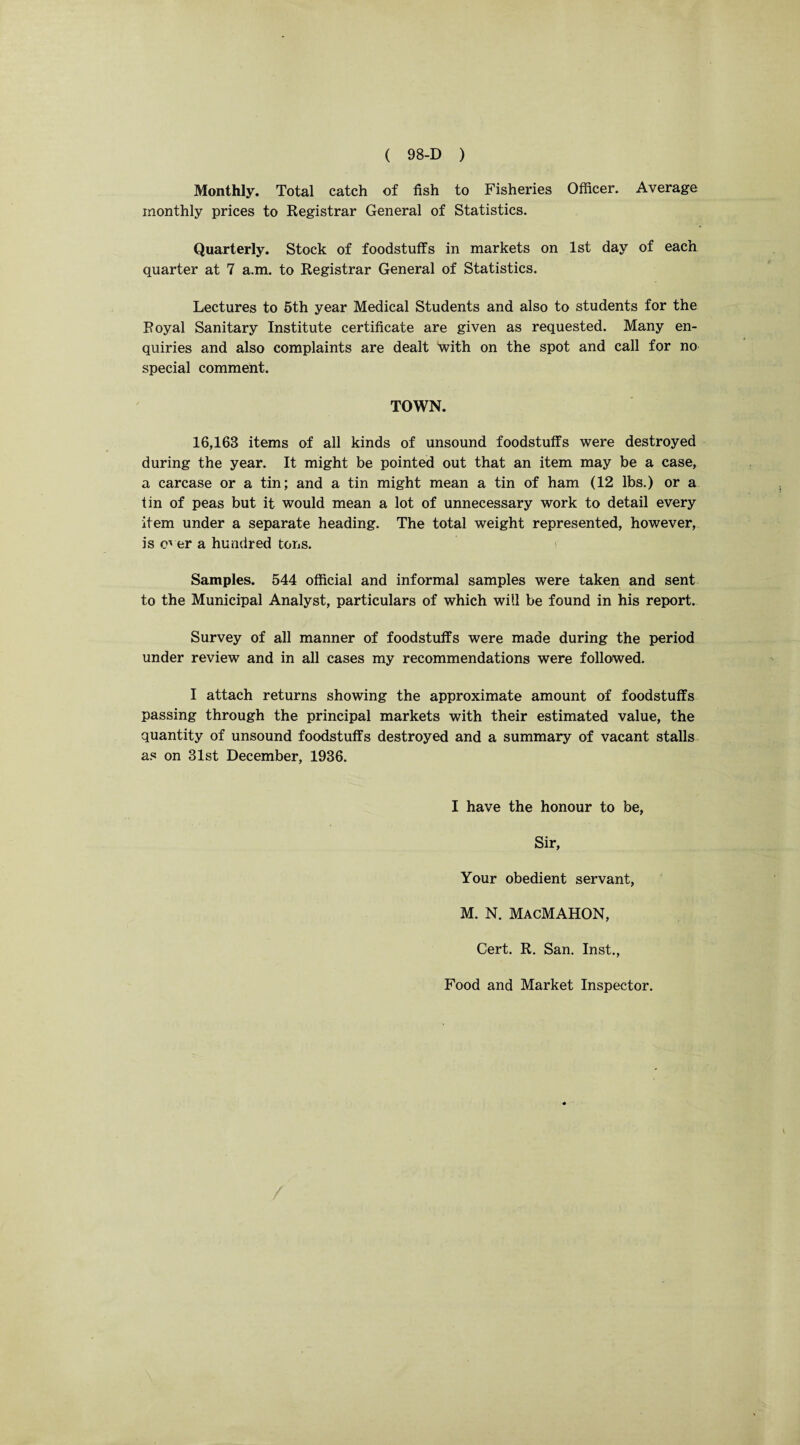 Monthly. Total catch of fish to Fisheries Officer. Average monthly prices to Registrar General of Statistics. Quarterly. Stock of foodstuffs in markets on 1st day of each quarter at 7 a.m. to Registrar General of Statistics. Lectures to 5th year Medical Students and also to students for the Royal Sanitary Institute certificate are given as requested. Many en¬ quiries and also complaints are dealt with on the spot and call for no special comment. TOWN. 16,163 items of all kinds of unsound foodstuffs were destroyed during the year. It might be pointed out that an item may be a case, a carcase or a tin; and a tin might mean a tin of ham (12 lbs.) or a tin of peas but it would mean a lot of unnecessary work to detail every item under a separate heading. The total weight represented, however, is over a hundred tons. Samples. 544 official and informal samples were taken and sent to the Municipal Analyst, particulars of which will be found in his report. Survey of all manner of foodstuffs were made during the period under review and in all cases my recommendations were followed. I attach returns showing the approximate amount of foodstuffs passing through the principal markets with their estimated value, the quantity of unsound foodstuffs destroyed and a summary of vacant stalls as on 31st December, 1936. I have the honour to be, Sir, Your obedient servant, M. N. MacMAHON, Cert. R. San. Inst., Food and Market Inspector.