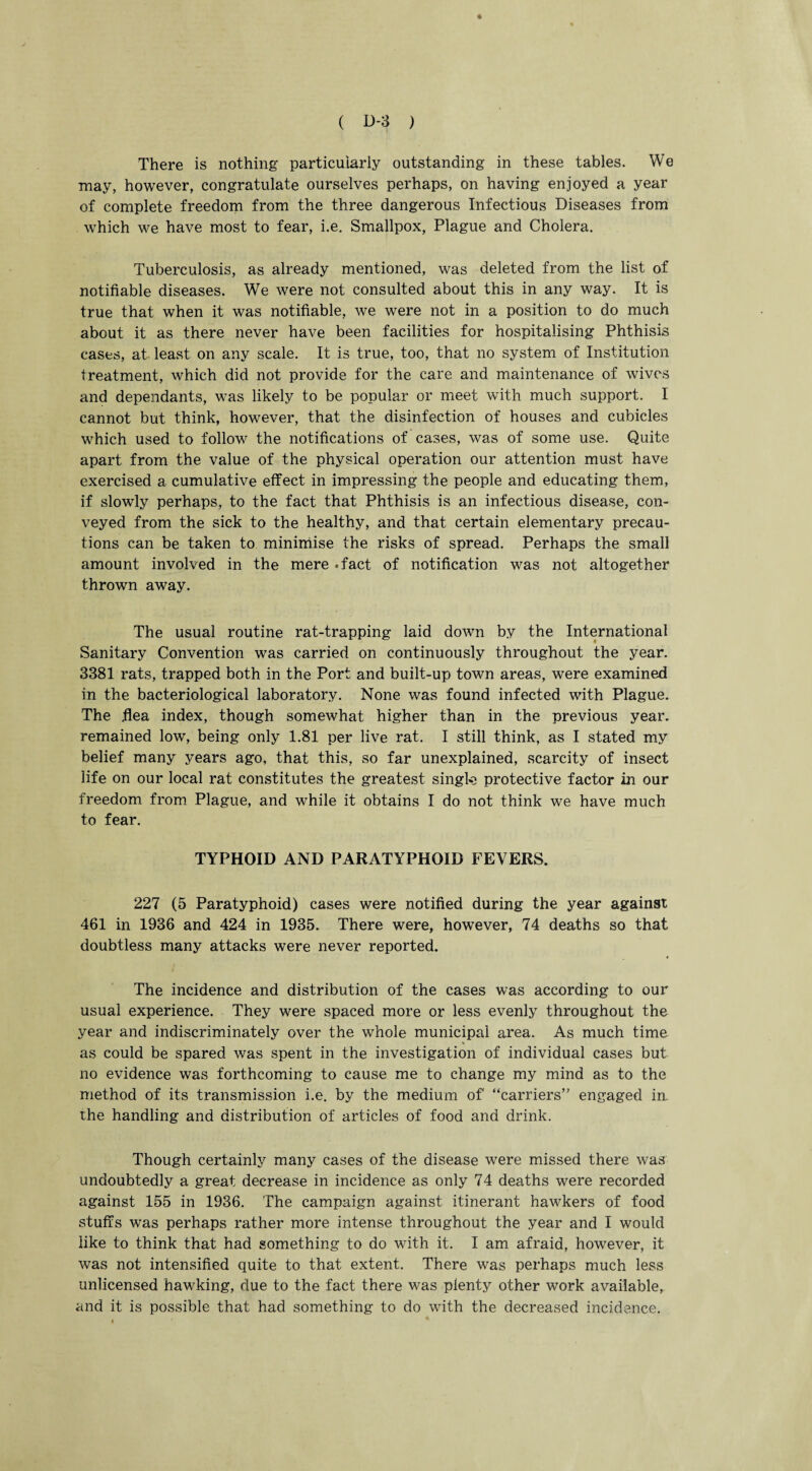 There is nothing particularly outstanding in these tables. We may, however, congratulate ourselves perhaps, on having enjoyed a year of complete freedom from the three dangerous Infectious Diseases from which we have most to fear, i.e. Smallpox, Plague and Cholera. Tuberculosis, as already mentioned, was deleted from the list of notifiable diseases. We were not consulted about this in any way. It is true that when it was notifiable, we were not in a position to do much about it as there never have been facilities for hospitalising Phthisis cases, at least on any scale. It is true, too, that no system of Institution treatment, which did not provide for the care and maintenance of wives and dependants, was likely to be popular or meet with much support. I cannot but think, however, that the disinfection of houses and cubicles which used to follow the notifications of cases, was of some use. Quite apart from the value of the physical operation our attention must have exercised a cumulative effect in impressing the people and educating them, if slowly perhaps, to the fact that Phthisis is an infectious disea.se, con¬ veyed from the sick to the healthy, and that certain elementary precau¬ tions can be taken to minimise the risks of spread. Perhaps the small amount involved in the mere .fact of notification was not altogether thrown away. The usual routine rat-trapping laid down by the International Sanitary Convention was carried on continuously throughout the year. 3381 rats, trapped both in the Port and built-up town areas, were examined in the bacteriological laboratory. None was found infected with Plague. The .flea index, though somewhat higher than in the previous year, remained low, being only 1.81 per live rat. I still think, as I stated my belief many years ago, that this, so far unexplained, scarcity of insect life on our local rat constitutes the greatest single protective factor in our freedom from Plague, and while it obtains I do not think we have much to fear. TYPHOID AND PARATYPHOID FEVERS. 227 (5 Paratyphoid) cases were notified during the year against 461 in 1936 and 424 in 1935. There were, however, 74 deaths so that doubtless many attacks were never reported. The incidence and distribution of the cases was according to our usual experience. They were spaced more or less evenly throughout the year and indiscriminately over the whole municipal area. As much time as could be spared was spent in the investigation of individual cases but no evidence was forthcoming to cause me to change my mind as to the method of its transmission i.e. by the medium of “carriers engaged in. the handling and distribution of articles of food and drink. Though certainly many cases of the disease were missed there was undoubtedly a great decrease in incidence as only 74 deaths were recorded against 155 in 1936. The campaign against itinerant hawkers of food stuffs was perhaps rather more intense throughout the year and I would like to think that had something to do with it. I am afraid, however, it was not intensified quite to that extent. There was perhaps much less unlicensed hawking, due to the fact there was plenty other work available, and it is possible that had something to do with the decreased incidence.