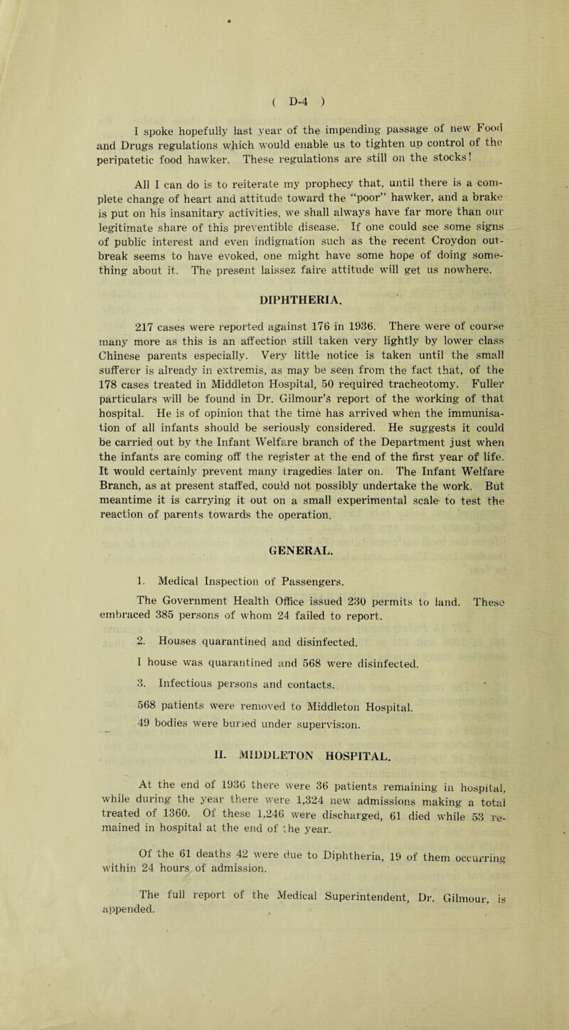 I spoke hopefully last year of the impending passage of new Food and Drugs regulations which would enable us to tighten up control of the peripatetic food hawker. These regulations are still on the stocks! All I can do is to reiterate my prophecy that, until there is a com¬ plete change of heart and attitude toward the “poor” hawker, and a brake is put on his insanitary activities, we shall always have far more than our legitimate share of this preventible disease. If one could see some signs of public interest and even indignation such as the recent Croydon out¬ break seems to have evoked, one might have some hope of doing some¬ thing about it. The present laissez faire attitude will get us nowhere. DIPHTHERIA. 217 cases were reported against 176 in 1936. There were of course many more as this is an affection still taken very lightly by lower class Chinese parents especially. Very little notice is taken until the small sufferer is already in extremis, as may be seen from the fact that, of the 178 cases treated in Middleton Hospital, 50 required tracheotomy. Fuller particulars will be found in Dr. Gilmour’s report of the working of that hospital. He is of opinion that the time has arrived when the immunisa¬ tion of all infants should be seriously considered. He suggests it could be carried out by the Infant Welfare branch of the Department just when the infants are coming off the register at the end of the first year of life. It would certainly prevent many tragedies later on. The Infant Welfare Branch, as at present staffed, could not possibly undertake the work. But meantime it is carrying it out on a small experimental scale to test the reaction of parents towards the operation. GENERAL. 1. Medical Inspection of Passengers. The Government Health Office issued 230 permits to land. These embraced 385 persons of whom 24 failed to report. 2. Houses quarantined and disinfected. I house was quarantined and 568 were disinfected. 3. Infectious persons and contacts. 568 patients were removed to Middleton Hospital. 49 bodies were buried under supervision. II. MIDDLETON HOSPITAL. At the end of 1936 there were 36 patients remaining in hospital, while during the year there were 1,324 new admissions making a total treated of 1360. Of these 1,246 were discharged, 61 died while 53 re¬ mained in hospital at the end of the year. Of the 61 deaths 42 were due to Diphtheria, 19 of them occurring within 24 hours of admission. The full report of the Medical Superintendent, Dr. Gilmour, is appended. \