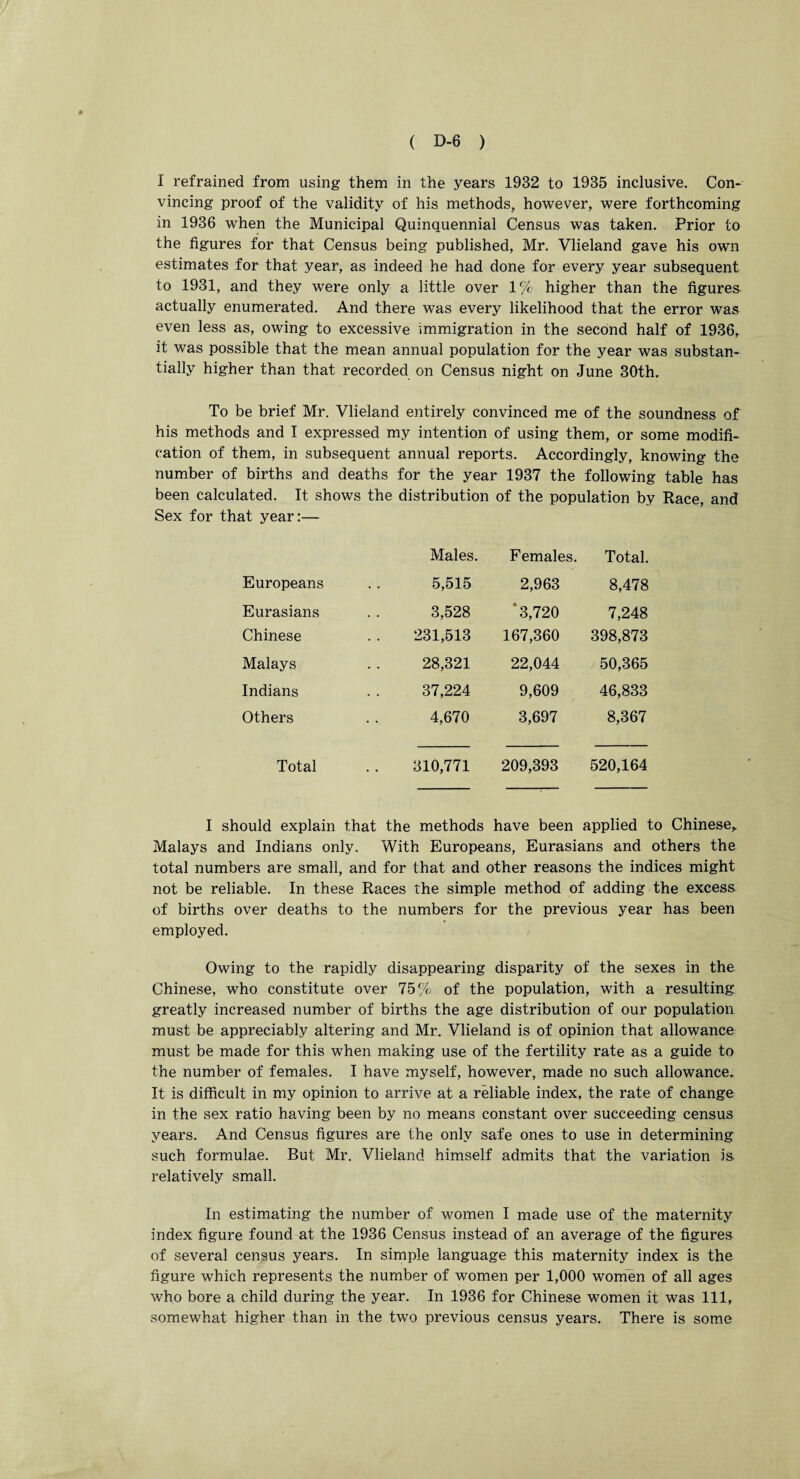 I refrained from using them in the years 1932 to 1935 inclusive. Con¬ vincing proof of the validity of his methods, however, were forthcoming in 1936 when the Municipal Quinquennial Census was taken. Prior to the figures for that Census being published, Mr. Vlieland gave his own estimates for that year, as indeed he had done for every year subsequent to 1931, and they were only a little over 1% higher than the figures actually enumerated. And there was every likelihood that the error was even less as, owing to excessive immigration in the second half of 1936, it was possible that the mean annual population for the year was substan¬ tially higher than that recorded on Census night on June 30th. To be brief Mr. Vlieland entirely convinced me of the soundness of his methods and I expressed my intention of using them, or some modifi¬ cation of them, in subsequent annual reports. Accordingly, knowing the number of births and deaths for the year 1937 the following table has been calculated. It shows the distribution of the population by Race, and Sex for that year:— Males. Females. Total. Europeans 5,515 2,963 8,478 Eurasians 3,528 ‘3,720 7,248 Chinese 231,513 167,360 398,873 Malays 28,321 22,044 50,365 Indians 37,224 9,609 46,833 Others 4,670 3,697 8,367 Total 310,771 209,393 520,164 I should explain that the methods have been applied to Chinese, Malays and Indians only. With Europeans, Eurasians and others the total numbers are small, and for that and other reasons the indices might not be reliable. In these Races the simple method of adding the excess of births over deaths to the numbers for the previous year has been employed. Owing to the rapidly disappearing disparity of the sexes in the Chinese, who constitute over 75% of the population, with a resulting greatly increased number of births the age distribution of our population must be appreciably altering and Mr. Vlieland is of opinion that allowance must be made for this when making use of the fertility rate as a guide to the number of females. I have myself, however, made no such allowance. It is difficult in my opinion to arrive at a reliable index, the rate of change in the sex ratio having been by no means constant over succeeding census years. And Census figures are the only safe ones to use in determining such formulae. But Mr. Vlieland himself admits that the variation is relatively small. In estimating the number of women I made use of the maternity index figure found at the 1936 Census instead of an average of the figures of several census years. In simple language this maternity index is the figure which represents the number of women per 1,000 women of all ages who bore a child during the year. In 1936 for Chinese women it was 111, somewhat higher than in the two previous census years. There is some