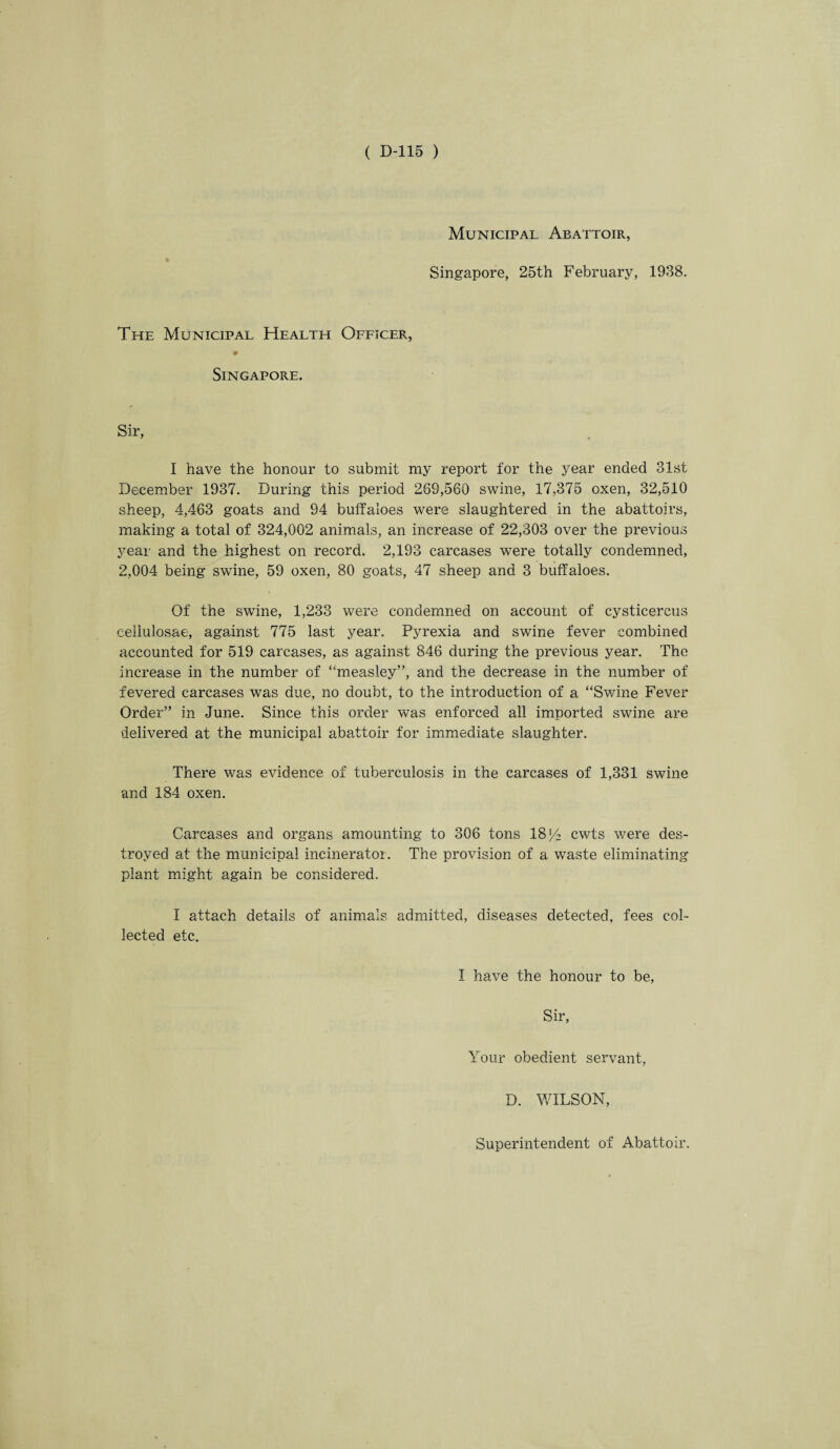 Municipal Abattoir, Singapore, 25th February, 1938. The Municipal Health Officer, ♦ Singapore. Sir, I have the honour to submit my report for the year ended 31st December 1937. During this period 269,560 swine, 17,375 oxen, 32,510 sheep, 4,463 goats and 94 buffaloes were slaughtered in the abattoirs, making a total of 324,002 animals, an increase of 22,303 over the previous year and the highest on record. 2,193 carcases were totally condemned, 2,004 being swine, 59 oxen, 80 goats, 47 sheep and 3 buffaloes. Of the swine, 1,233 were condemned on account of cysticercus eellulosae, against 775 last year. Pyrexia and swine fever combined accounted for 519 carcases, as against 846 during the previous year. The increase in the number of “measley”, and the decrease in the number of fevered carcases was due, no doubt, to the introduction of a “Swine Fever Order” in June. Since this order was enforced all imported swine are delivered at the municipal abattoir for immediate slaughter. There was evidence of tuberculosis in the carcases of 1,331 swine and 184 oxen. Carcases and organs amounting to 306 tons 18 y2 cwts v/ere des¬ troyed at the municipal incinerator. The provision of a wTaste eliminating plant might again be considered. I attach details of animals admitted, diseases detected, fees col¬ lected etc. I have the honour to be, Sir, Your obedient servant, D. WILSON, Superintendent of Abattoir.