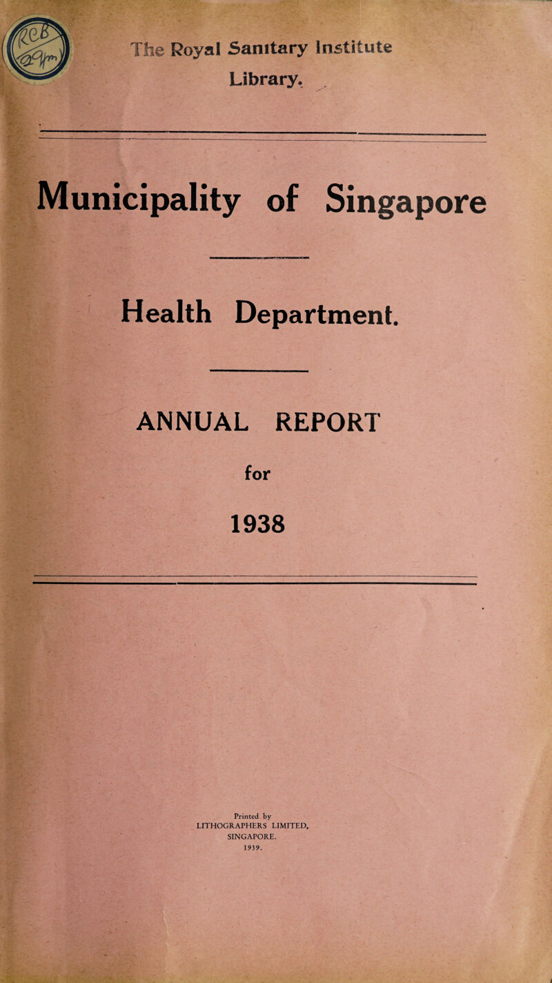 The Royal Sanitary Institute Library. ^v'1 ... Municipality of Singapore Health Department. ANNUAL REPORT for 1938 Printed by LITHOGRAPHERS LIMITED, SINGAPORE. 1939. /