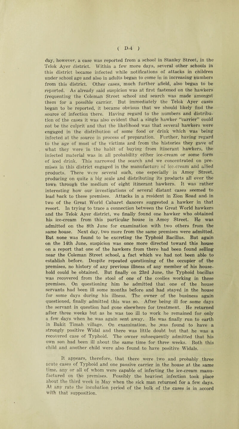 day, however, a case was reported from a school in Stanley Street, in the Telok Ayer district. Within a few more days, several other schools in this district became infected while notifications of attacks in children under school age and also in adults began to come in in increasing numbers from this district. Other cases, much further afield, also began to be reported. As already said suspicion was at first fastened on the hawkers frequenting the Coleman Street school and search was made amongst them for a possible carrier. But immediately the Telok Ayer cases began to be reported, it became obvious that we should likely find the source of infection there. Having regard to the numbers and distribu¬ tion of the cases it was also evident that a single hawker “carrier” could not be the culprit and that the likelihood was that several hawkers were engaged in the distribution of some food or drink which was being infected at the source in process of preparation. Further, having regard to the age of most of the victims and from the histories they gave of what they were in the habit of buying from itinerant hawkers, the infected material was in all probability either ice-cream or some form of iced drink. This narrowed the search and we concentrated on pre¬ mises in this district engaged in the manufacture of ice-cream and allied products. There were several such, one especially in Amoy Street, producing on quite a big scale and distributing its products all over the town through the medium of eight itinerant hawkers. It was rather interesting how our investigations of several distant cases seemed to lead back to these premises. Attacks in a resident in Zion Road and in two of the Great World Cabaret dancers suggested a hawker in that resort. In trying to trace a connection between the Great World hawkers and the Telok Ayer district, we finally found one hawker who obtained his ice-cream from this particular house in Amoy Street. He was admitted on the 8th June for examination with two others from the same house. Next day, two more from the same premises were admitted. But none was found to be excreting the Typhoid Bacillus. But again on the 14th June, suspicion was once more directed toward this house on a report that one of the hawkers from there had been found selling near the Coleman Street school, a fact which we had not been able to establish before. Despite repeated questioning of the occupier of the premises, no history of any previous illness of any member of his house¬ hold could be obtained. But finally on 23rd June, the Typhoid bacillus was recovered from the stool of one of the coolies working in these premises. On questioning him he admitted that one of the house servants had been ill some months before and had stayed in the house for some days during his illness. The owner of the business again questioned, finally admitted this was so. After being ill for some days the servant in question had gone elsewhere for treatment. He returned after three weeks but as he was too ill to work he remained for only a few days when he was again sent away. He was finally run to earth m Bukit Timah village. On examination, he .was found to have a strongly positive Widal and there was little doubt but that he was a recovered case of Typhoid. The owner subsequently admitted that his own son had been ill about the same time for three weeks. Both this child and another child wrere also found to have positive Widals. It appears, therefore, that there were two and probably three acute cases of Typhoid and one passive carrier in the house at the same time, any or all of whom were capable of infecting the ice-cream manu¬ factured on the premises. Possibly the heaviest infection took place about the third week in May when the sick man returned for a few days. At any rate the incubation period of the bulk of the cases is in accord with that supposition.