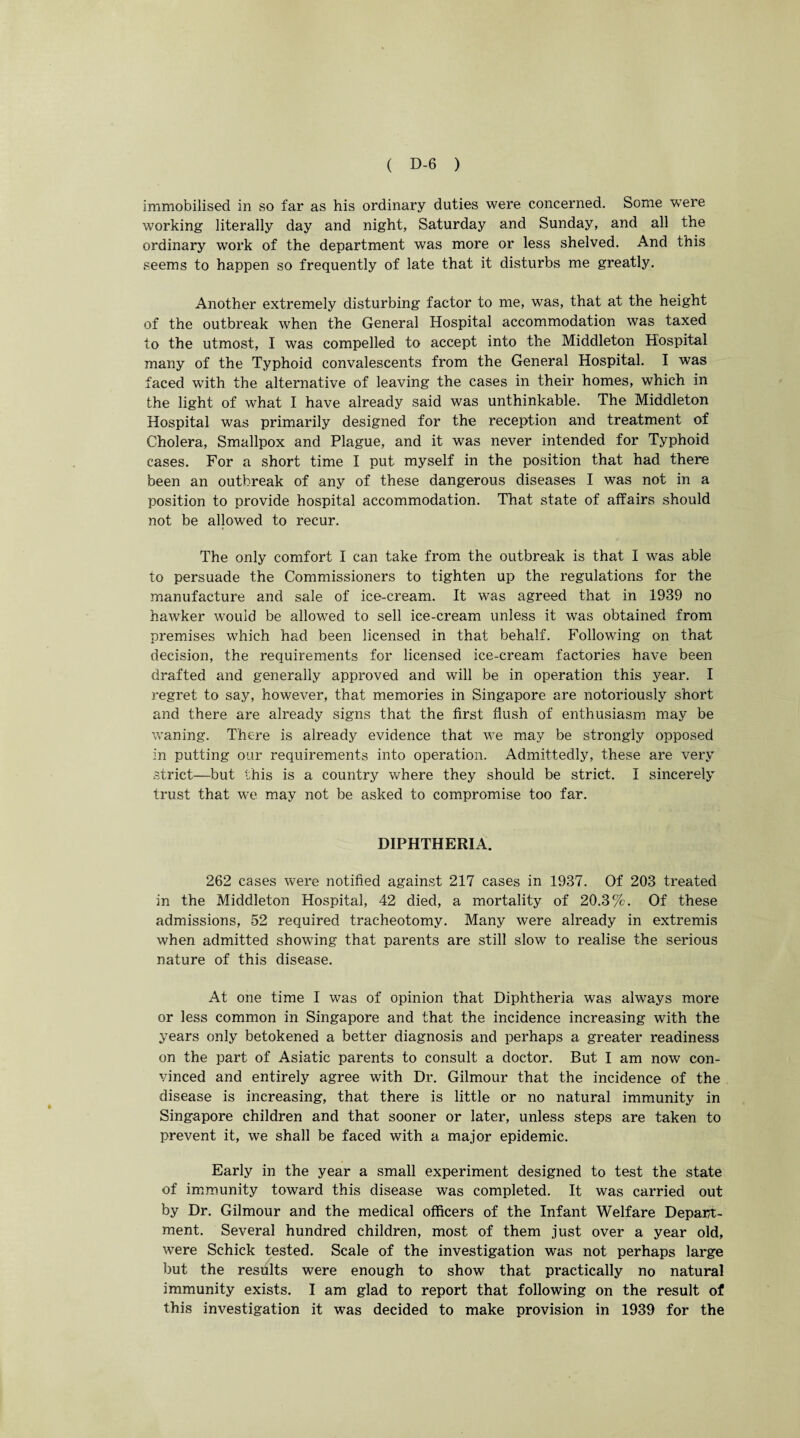immobilised in so far as his ordinary duties were concerned. Some were working literally day and night, Saturday and Sunday, and all the ordinary work of the department was more or less shelved. And this seems to happen so frequently of late that it disturbs me greatly. Another extremely disturbing factor to me, was, that at the height of the outbreak when the General Hospital accommodation was taxed to the utmost, I was compelled to accept into the Middleton Hospital many of the Typhoid convalescents from the General Hospital. I was faced with the alternative of leaving the cases in their homes, which in the light of what I have already said was unthinkable. The Middleton Hospital was primarily designed for the reception and treatment of Cholera, Smallpox and Plague, and it was never intended for Typhoid cases. For a short time I put myself in the position that had there been an outbreak of any of these dangerous diseases I was not in a position to provide hospital accommodation. That state of affairs should not be allowed to recur. The only comfort I can take from the outbreak is that I was able to persuade the Commissioners to tighten up the regulations for the manufacture and sale of ice-cream. It was agreed that in 1939 no hawker would be allowed to sell ice-cream unless it was obtained from premises which had been licensed in that behalf. Following on that decision, the requirements for licensed ice-cream factories have been drafted and generally approved and will be in operation this year. I regret to say, however, that memories in Singapore are notoriously short and there are already signs that the first flush of enthusiasm may be waning. There is already evidence that we may be strongly opposed in putting our requirements into operation. Admittedly, these are very strict—but this is a country where they should be strict. I sincerely trust that we may not be asked to compromise too far. DIPHTHERIA. 262 cases were notified against 217 cases in 1937. Of 203 treated in the Middleton Hospital, 42 died, a mortality of 20.3%. Of these admissions, 52 required tracheotomy. Many were already in extremis when admitted showing that parents are still slow to realise the serious nature of this disease. At one time I was of opinion that Diphtheria was always more or less common in Singapore and that the incidence increasing with the years only betokened a better diagnosis and perhaps a greater readiness on the part of Asiatic parents to consult a doctor. But I am now con¬ vinced and entirely agree with Dr. Gilmour that the incidence of the disease is increasing, that there is little or no natural immunity in Singapore children and that sooner or later, unless steps are taken to prevent it, we shall be faced with a major epidemic. Early in the year a small experiment designed to test the state of immunity toward this disease was completed. It was carried out by Dr. Gilmour and the medical officers of the Infant Welfare Depart¬ ment. Several hundred children, most of them just over a year old, were Schick tested. Scale of the investigation was not perhaps large but the results were enough to show that practically no natural immunity exists. I am glad to report that following on the result of this investigation it was decided to make provision in 1939 for the