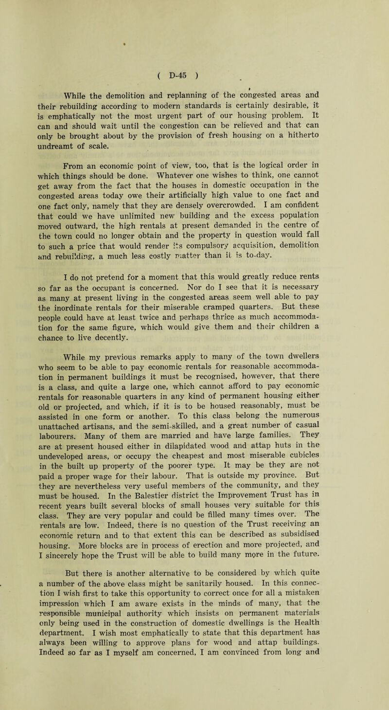 While the demolition and replanning of the congested areas and their rebuilding according to modern standards is certainly desirable, it is emphatically not the most urgent part of our housing problem. It can and should wait until the congestion can be relieved and that can only be brought about by the provision of fresh housing on a hitherto undreamt of scale. From an economic point of view, too, that is the logical order in which things should be done. Whatever one wishes to think, one cannot get away from the fact that the houses in domestic occupation in the congested areas today owe their artificially high value to one fact and one fact only, namely that they are densely overcrowded. I am confident that could we have unlimited new building and the excess population moved outward, the high rentals at present demanded in the centre of the town could no longer obtain and the property in question would fall to such a price that would render its compulsory acquisition, demolition and rebuilding, a much less costly matter than it is to-day. I do not pretend for a moment that this would greatly reduce rents so far as the occupant is concerned. Nor do I see that it is necessary as many at present living in the congested areas seem well able to pay the inordinate rentals for their miserable cramped quarters. But these people could have at least twice and perhaps thrice as much accommoda¬ tion for the same figure, which would give them and their children a chance to live decently. While my previous remarks apply to many of the town dwellers who seem to be able to pay economic rentals for reasonable accommoda¬ tion in permanent buildings it must be recognised, however, that there is a class, and quite a large one, which cannot afford to pay economic rentals for reasonable quarters in any kind of permanent housing either old or projected, and which, if it is to be housed reasonably, must be assisted in one form or another. To this class belong the numerous unattached artisans, and the semi-skilled, and a great number of casual labourers. Many of them are married and have large families. They are at present housed either in dilapidated wood and attap huts in the undeveloped areas, or occupy the cheapest and most miserable cubicles in the built up property of the poorer type. It may be they are not paid a proper wage for their labour. That is outside my province. But they are nevertheless very useful members of the community, and they must be housed. In the Balestier district the Improvement Trust has in recent years built several blocks of small houses very suitable for this class. They are very popular and could be filled many times over. The rentals are low. Indeed, there is no question of the Trust receiving an economic return and to that extent this can be described as subsidised housing. More blocks are in process of erection and more projected, and I sincerely hope the Trust will be able to build many more in the future. But there is another alternative to be considered by which quite a number of the above class might be sanitarily housed. In this connec¬ tion I wish first to take this opportunity to correct once for all a mistaken impression which I am aware exists in the minds of many, that the responsible municipal authority which insists on permanent materials only being used in the construction of domestic dwellings is the Health department. I wish most emphatically to state that this department has always been willing to approve plans for wood and attap buildings. Indeed so far as I myself am concerned, I am convinced from long and