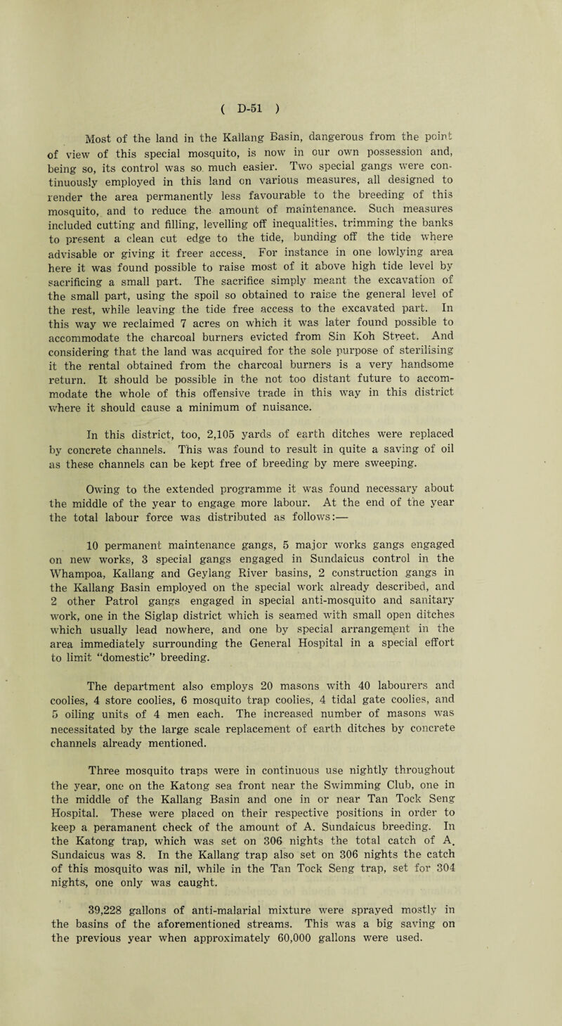 Most of the land in the Kallang Basin, dangerous from the point of view of this special mosquito, is now in our ov/n possession and, being so, its control was so much easier. Two special gangs were con¬ tinuously employed in this land on various measures, all designed to render the area permanently less favourable to the breeding of this mosquito, and to reduce the amount of maintenance. Such measures included cutting and filling, levelling off inequalities, trimming the banks to present a clean cut edge to the tide, bunding off the tide where advisable or giving it freer access. For instance in one lowlying area here it was found possible to raise most of it above high tide level by sacrificing a small part. The sacrifice simply meant the excavation of the small part, using the spoil so obtained to raise the general level of the rest, while leaving the tide free access to the excavated part. In this way we reclaimed 7 acres on which it was later found possible to accommodate the charcoal burners evicted from Sin Koh Street. And considering that the land was acquired for the sole purpose of sterilising it the rental obtained from the charcoal burners is a very handsome return. It should be possible in the not too distant future to accom¬ modate the whole of this offensive trade in this way in this district where it should cause a minimum of nuisance. In this district, too, 2,105 yards of earth ditches were replaced by concrete channels. This was found to result in quite a saving of oil as these channels can be kept free of breeding by mere sweeping. Owing to the extended programme it was found necessary about the middle of the year to engage more labour. At the end of the year the total labour force was distributed as follows:— 10 permanent maintenance gangs, 5 major works gangs engaged on new works, 3 special gangs engaged in Sundaicus control in the Whampoa, Kallang and Geylang River basins, 2 construction gangs in the Kallang Basin employed on the special work already described, and 2 other Patrol gangs engaged in special anti-mosquito and sanitary work, one in the Siglap district which is seamed with small open ditches which usually lead nowhere, and one by special arrangement in the area immediately surrounding the General Hospital in a special effort to limit “domestic” breeding. The department also employs 20 masons with 40 labourers and coolies, 4 store coolies, 6 mosquito trap coolies, 4 tidal gate coolies, and 5 oiling units of 4 men each. The increased number of masons was necessitated by the large scale replacement of earth ditches by concrete channels already mentioned. Three mosquito traps were in continuous use nightly throughout the year, one on the Katong sea front near the Swimming Club, one in the middle of the Kallang Basin and one in or near Tan Tock Seng Hospital. These were placed on their respective positions in order to keep a peramanent check of the amount of A. Sundaicus breeding. In the Katong trap, which was set on 306 nights the total catch of A. Sundaicus was 8. In the Kallang trap also set on 306 nights the catch of this mosquito was nil, while in the Tan Tock Seng trap, set for 304 nights, one only was caught. 39,228 gallons of anti-malarial mixture were sprayed mostly in the basins of the aforementioned streams. This was a big saving on the previous year when approximately 60,000 gallons were used.