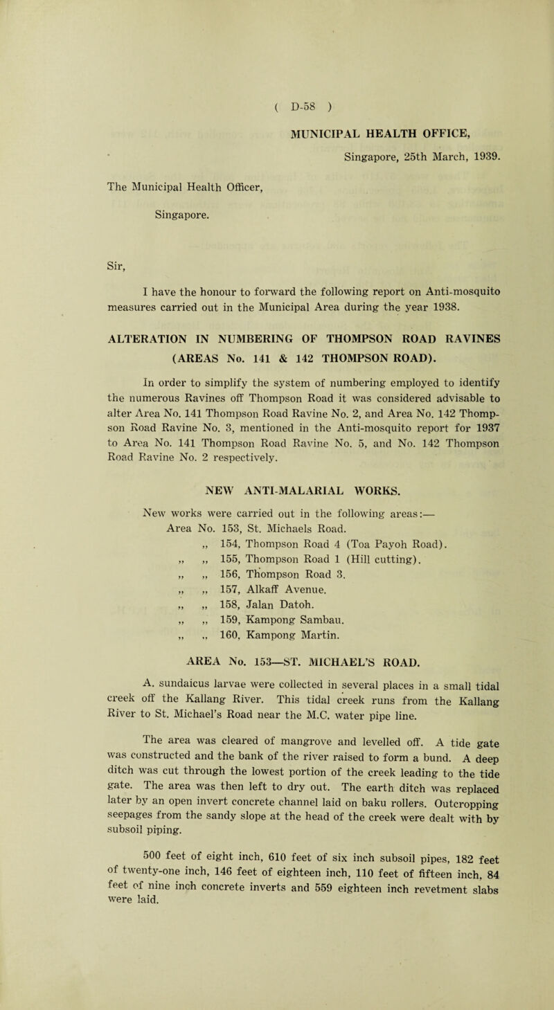 MUNICIPAL HEALTH OFFICE, Singapore, 25th March, 1939. The Municipal Health Officer, Singapore. Sir, I have the honour to forward the following report on Anti-mosquito measures carried out in the Municipal Area during the year 1938. ALTERATION IN NUMBERING OF THOMPSON ROAD RAVINES (AREAS No. 141 & 142 THOMPSON ROAD). In order to simplify the system of numbering employed to identify the numerous Ravines off Thompson Road it was considered advisable to alter Area No. 141 Thompson Road Ravine No. 2, and Area No. 142 Thomp¬ son Road Ravine No. 3, mentioned in the Anti-mosquito report for 1937 to Area No. 141 Thompson Road Ravine No. 5, and No. 142 Thompson Road Ravine No. 2 respectively. NEW ANTI-MALARIAL WORKS. New works were carried out in the following areas:— Area No. 153, St. Michaels Road. „ 154, Thompson Road 4 (Toa Payoh Road). „ „ 155, Thompson Road 1 (Hill cutting). „ „ 156, Thompson Road 3. „ „ 157, Alkaff Avenue. „ „ 158, Jalan Datoh. „ „ 159, Kampong Sambau. „ „ 160. Kampong Martin. AREA No. 153—ST. MICHAEL’S ROAD. A. sundaicus larvae were collected in several places in a small tidal creek off the Kallang River. This tidal creek runs from the Kallang River to St. Michael’s Road near the M.C. water pipe line. The area was cleared of mangrove and levelled off. A tide gate was constructed and the bank of the river raised to form a bund. A deep ditch was cut through the lowest portion of the creek leading to the tide gate. The area was then left to dry out. The earth ditch was replaced later by an open invert concrete channel laid on baku rollers. Outcropping seepages from the sandy slope at the head of the creek were dealt with by subsoil piping. 500 feet of eight inch, 610 feet of six inch subsoil pipes, 182 feet of twenty-one inch, 146 feet of eighteen inch, 110 feet of fifteen inch, 84 feet of nine inch concrete inverts and 559 eighteen inch revetment slabs were laid.