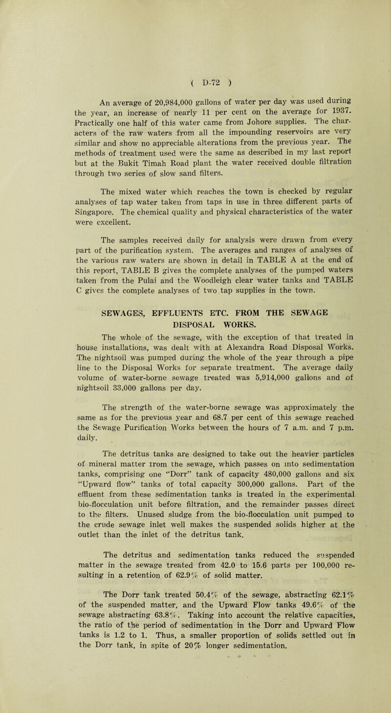 An average of 20,984,000 gallons of water per day was used during the year, an increase of nearly 11 per cent on the average for 1937. Practically one half of this water came from Johore supplies. 4 he char¬ acters of the raw waters from all the impounding reservoirs are very similar and show no appreciable alterations from the previous year. The methods of treatment used were the same as described in my last report but at the Bukit Timah Road plant the water received double filtration through two series of slow sand filters. The mixed water which reaches the town is checked by regular analyses of tap water taken from taps in use in three different parts of Singapore. The chemical quality and physical characteristics of the water were excellent. The samples received daily for analysis were drawn from every part of the purification system. The averages and ranges of analyses of the various raw waters are shown in detail in TABLE A at the end of this report, TABLE B gives the complete analyses of the pumped waters taken from the Pulai and the Woodleigh clear water tanks and TABLE C gives the complete analyses of two tap supplies in the town. SEWAGES, EFFLUENTS ETC. FROM THE SEWAGE DISPOSAL WORKS. The whole of the sewage, with the exception of that treated in house installations, was dealt with at Alexandra Road Disposal Works. The nightsoil was pumped during the whole of the year through a pipe line to the Disposal Works for separate treatment. The average daily volume of water-borne sewage treated was 5,914,000 gallons and of nightsoil 33,000 gallons per day. The strength of the water-borne sewage was approximately the same as for the previous year and 68.7 per cent of this sewage reached the Sewage Purification Works between the hours of 7 a.m. and 7 p.m. daily. The detritus tanks are designed to take out the heavier particles of mineral matter trom the sewage, which passes on into sedimentation tanks, comprising one “Dorr” tank of capacity 480,000 gallons and six “Upward flow” tanks of total capacity 300,000 gallons. Part of the effluent from these sedimentation tanks is treated in the experimental bio-flocculation unit before filtration, and the remainder passes direct to the filters. Unused sludge from the bio-flocculation unit pumped to the crude sewage inlet well makes the suspended solids higher at the outlet than the inlet of the detritus tank. The detritus and sedimentation tanks reduced the suspended matter in the sewage treated from 42.0 to 15.6 parts per 100,000 re¬ sulting in a retention of 62.9% of solid matter. The Dorr tank treated 50.4% of the sewage, abstracting 62.1% of the suspended matter, and the Upward Flow tanks 49.6% of the sewage abstracting 63.8%. Taking into account the relative capacities, the ratio of the period of sedimentation in the Dorr and Upward Flow tanks is 1.2 to 1. Thus, a smaller proportion of solids settled out in the Dorr tank, in spite of 20% longer sedimentation.