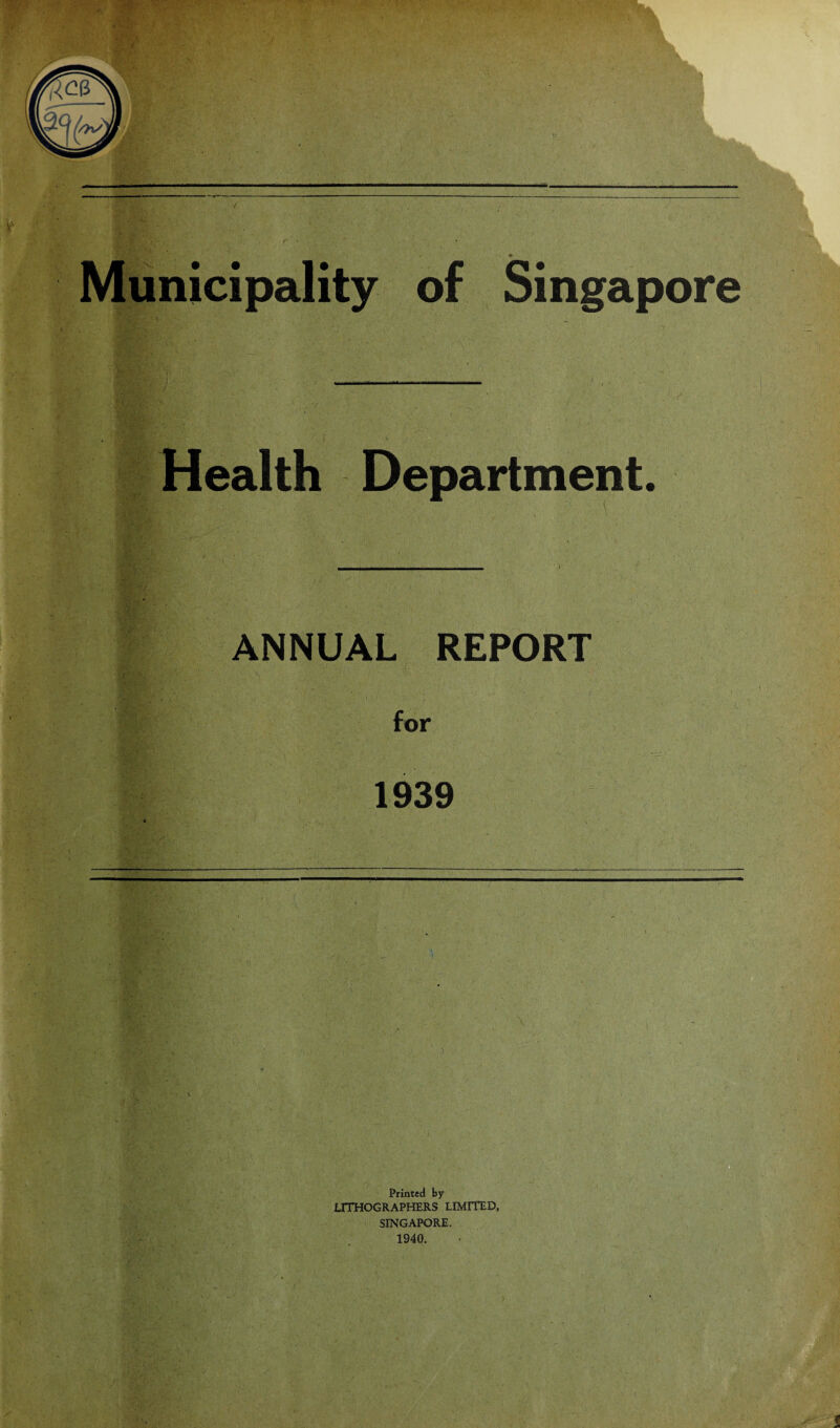 Municipality of Singapore Health Department. ANNUAL REPORT for 1939 ■ . ,5/> Printed by LITHOGRAPHERS LIMITED, SINGAPORE. 1940. !