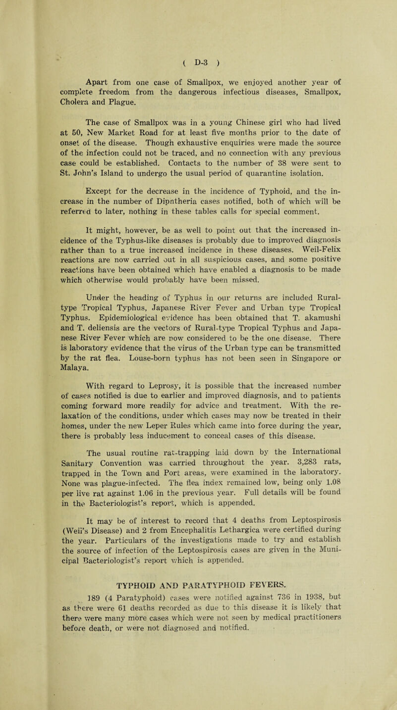 Apart from one case of Smallpox, we enjoyed another year of complete freedom from the dangerous infectious diseases, Smallpox, Cholera and Plague. The case of Smallpox was in a young Chinese girl who had lived at 50, New Market Road for at least five months prior to the date of onset of the disease. Though exhaustive enquiries were made the source of the infection could not be traced, and no connection with any previous case could be established. Contacts to the number of 38 were sent to St. John’s Island to undergo the usual period of quarantine isolation. Except for the decrease in the incidence of Typhoid, and the in¬ crease in the number of Dipntheria cases notified, both of which will be referred to later, nothing in these tables calls for special comment. It might, however, be as well to point out that the increased in¬ cidence of the Typhus-like diseases is probably due to improved diagnosis rather than to a true increased incidence in these diseases. Weil-Felix reactions are now carried out in all suspicious cases, and some positive reactions have been obtained which have enabled a diagnosis to be made which otherwise would probably have been missed. Under the heading of Typhus in our returns are included Rural- type Tropical Typhus, Japanese River Fever and Urban type Tropical Typhus. Epidemiological evidence has been obtained that T. akamushi and T. deliensis are the vectors of Rural-type Tropical Typhus and Japa¬ nese River Fever which are now considered to be the one disease. There is laboratory evidence that the virus of the Urban type can be transmitted by the rat flea. Louse-born typhus has not been seen in Singapore or Malaya. With regard to Leprosy, it is possible that the increased number of cases notified is due to earlier and improved diagnosis, and to patients coming forward more readily for advice and treatment. With the re¬ laxation of the conditions, under which cases may now be treated in their homes, under the new Leper Rules which came into force during the year, there is probably less inducement to conceal cases of this disease. The usual routine rat-trapping laid down by the International Sanitary Convention was carried throughout the year. 3,283 rats, trapped in the Town and Port areas, were examined in the laboratory. None was plague-infected. The flea index remained low, being only 1.08 per live rat against 1.06 in the previous year. Full details will be found in the Bacteriologist’s report, which is appended. It may be of interest to record that 4 deaths from Leptospirosis (Weil’s Disease) and 2 from Encephalitis Lethargica were certified during the year. Particulars of the investigations made to try and establish the source of infection of the Leptospirosis cases are given in the Muni¬ cipal Bacteriologist’s report v/hich is appended. TYPHOID AND PARATYPHOID FEVERS. 189 (4 Paratyphoid) cases were notified against 736 in 1938, but as there were 61 deaths recorded as due to this disease it is likely that there were many more cases which were not seen by medical practitioners before death, or were not diagnosed and notified.