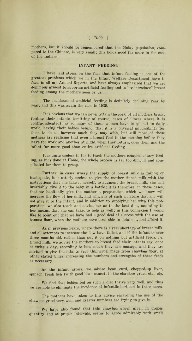 mothers, but it should be remembered that the Malay population, com¬ pared to the Chinese, is very small; this holds good far more in the case of the Indians. INFANT FEEDING. 1 have laid stress on the fact that infant feeding is one of the greatest problems which we in the Infant Welfare Department have to face, in all my Annual Reports, and have always emphasized that we are doing our utmost to suppress artificial feeding and to “re-introduce” breast feeding among the mothers seen by 11s. The incidence of artificial feeding is definitely declining year by year, and this was again the case in 1939. It is obvious that we can never at fain the ideal of all mothers breast feeding their infants (omitting of course, cases of illness where it is contra-indicated), as so many of these women have to go out to daily work, leaving their babies behind, that it is a physical impossibility for them to do so, however much they may wish, but still more of these mothers are realising that even a breast feed in the morning before they leave for work and another at night when they return, does them and the infant far more good than entire artificial feeding. It is quite useless to try to teach the mothers complementary feed¬ ing, as it is done at Home, the whole process is far too difficult and com¬ plicated for them to grasp. Further, in cases where the supply of breast milk is failing or inadequate, it is utterly useless to give the mother tinned milk with the instructions that she take it herself, to augment the breast milk, she will invariably give it to the baby in a bottle; it is therefore, in these cases, that we habitually give the mother a preparation which we know will increase the flow of her milk, and which is of such a nature that she will not give it to the infant, and in addition to supplying her with this pre¬ paration, we also teach and advise her as to the best diet, ^according to her means, that she can take, to help as well; in this connexion I would like to point out that we have had a good deal of success with the use of banana flour, when the mothers have been able to obtain it, and afford it. As in previous years, where there is a real shortage of breast milk, and all attempts to increase the flow have failed, and if the infant is over three months old, rather than put it on nothing but artificial feeds, i.e. tinned milk, we advise the mothers to breast feed their infants say, once or twice a day, according to how much they can manage, and they are advised to give the infants very thin gruel made from chawbee flour, at other stated times, increasing the numbers and strengths of these feeds as necessary. As the infant grows, we advise bean curd, chopped-up liver, spinach, fresh fish (with good bean sauce), in the chawbee gruel, etc., etc. We find that babies fed on such a diet thrive very well, and thus we are able to eliminate the incidence of infantile beri-beri in these cases. The mothers have taken to this advice regarding the use of the chawbee gruel very well, and greater numbers are trying to give it. We halve also found that thin chawbee gruel, given in proper quantity and at proper intervals, seems to agree admirably with small