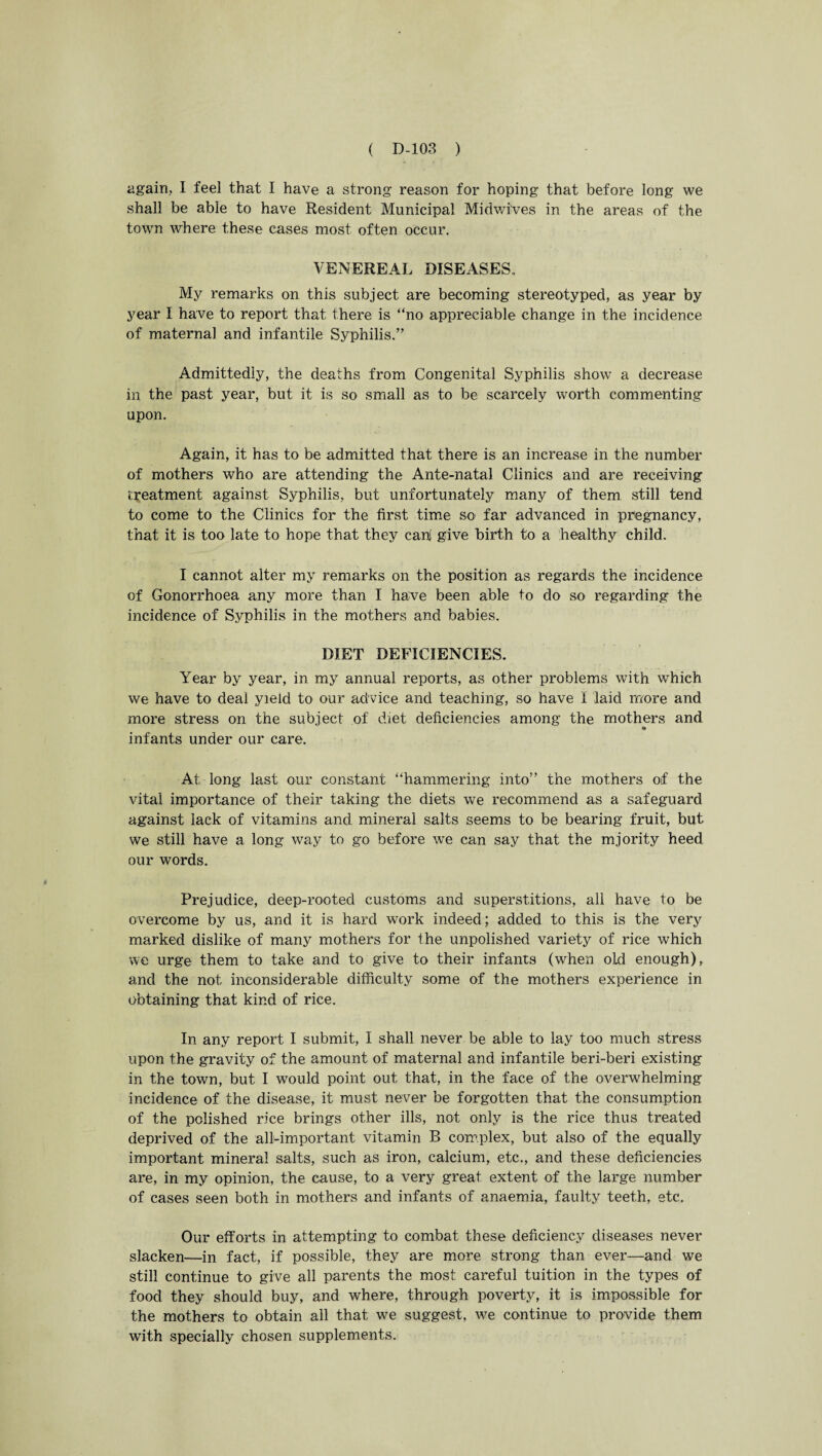 again, I feel that I have a strong reason for hoping that before long we shall be able to have Resident Municipal Midwi'ves in the areas of the town where these cases most often occur. VENEREAL DISEASES.. My remarks on this subject are becoming stereotyped, as year by year I have to report that there is “no appreciable change in the incidence of maternal and infantile Syphilis.” Admittedly, the deaths from Congenital Syphilis show a decrease in the past year, but it is so small as to be scarcely worth commenting upon. Again, it has to be admitted that there is an increase in the number of mothers who are attending the Ante-natal Clinics and are receiving treatment against Syphilis, but unfortunately many of them still tend to come to the Clinics for the first time so far advanced in pregnancy, that it is too late to hope that they can! give birth to a healthy child. I cannot alter my remarks on the position as regards the incidence of Gonorrhoea any more than 1 have been able to do so regarding the incidence of Syphilis in the. mothers and babies. DIET DEFICIENCIES. Year by year, in my annual reports, as other problems with which we have to deal yield to our advice and teaching, so have 1 laid more and more stress on the subject of diet deficiencies among the mothers and infants under our care. At; long last our constant “hammering into” the mothers of the vital importance of their taking the diets we recommend as a safeguard against lack of vitamins and mineral salts seems to be bearing fruit, but we still have a long way to go before we can say that the mjority heed our words. Prejudice, deep-rooted customs and superstitions, all have to be overcome by us, and it is hard work indeed; added to this is the very marked dislike of many mothers for the unpolished variety of rice which we urge them to take and to give to their infants (when old enough), and the not inconsiderable difficulty some of the mothers experience in obtaining that kind of rice. In any report I submit, I shall never be able to lay too much stress upon the gravity of the amount of maternal and infantile beri-beri existing in the town, but I would point out that, in the face of the overwhelming incidence of the disease, it must never be forgotten that the consumption of the polished rice brings other ills, not only is the rice thus treated deprived of the all-important vitamin B complex, but also of the equally important mineral salts, such as iron, calcium, etc., and these deficiencies are, in my opinion, the cause, to a very great extent of the large number of cases seen both in mothers and infants of anaemia, faulty teeth, etc. Our efforts in attempting to combat these deficiency diseases never slacken—in fact, if possible, they are more strong than ever—and we still continue to give all parents the most careful tuition in the types of food they should buy, and where, through poverty, it is impossible for the mothers to obtain all that we suggest, we continue to provide them with specially chosen supplements.