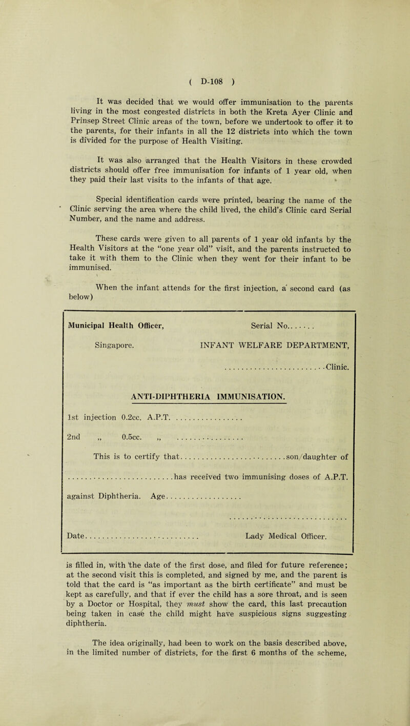 It was decided that we would offer immunisation to the parents living in the most congested districts in both the Kreta Ayer Clinic and Prinsep Street Clinic areas of the town, before we undertook to offer it to the parents, for their infants in all the 12 districts into which the town is divided for the purpose of Health Visiting. It was also arranged that the Health Visitors in these crowded districts should offer free immunisation for infants of 1 year old, when they paid their last visits to the infants of that age. Special identification cards were printed, bearing the name of the Clinic serving the area where the child lived, the child’s Clinic card Serial Number, and the name and address. These cards were given to all parents of 1 year old infants by the Health Visitors at the “one year old” visit, and the parents instructed to take it with them to the Clinic when they went for their infant to be immunised. \ When the infant attends for the first injection, a' second card (as below) Municipal Health Officer, Serial No. Singapore. INFANT WELFARE DEPARTMENT, .. -Clinic. ANTI-DIPHTHERIA IMMUNISATION. 1st injection 0.2cc. A.P.T. 2nd „ 0.5cc. ,, .. .. This is to certify that.. ..son/daughter of .has received two immunising doses of A.P.T. against Diphtheria. Age. Date. Lady Medical Officer. is filled in, with 'the date of the first dose, and filed for future reference; at the second visit this is completed, and signed by me, and the parent is told that the card is “as important as the birth certificate” and must be kept as carefully, and that if ever the child has a sore throat, and is seen by a Doctor or Hospital, they must show the card, this last precaution being taken in case the child might have suspicious signs suggesting diphtheria. The idea originally, had been to work on the basis described above, in the limited number of districts, for the first 6 months of the scheme,