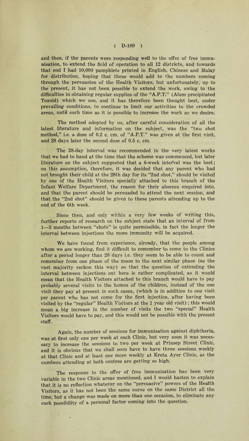and then, if the parents were responding well to the offer of free immu¬ nisation, to extend the field of operation to all 12 districts, and towards that end I had 10,000 pamphlets printed in English, Chinese and Malay for distribution, hoping that these would add to the numbers coming through the persuasion of the Health Visitors, but unfortunately, up to the present, it has not been possible to extend the work, owing to the difficulties in obtaining regular supplies of the “A.P.T.” (Alum precipitated Toxoid) which we use, and it has therefore been thought best, under prevailing conditions, to continue to limit our activities to the crowded areas, until such time as it is possible to increase the work as we desire. The method adopted by us, after careful consideration of all the latest literature and information on the subject, was the “two shot method,” i.e. a dose of 0.2 c. cm. of “A.P.T.” was given at the first visit, and 28 days later the second dose of 0.5 c. cm. The 28-day interval was recommended in the very latest works that we had to hand at the time that the scheme was commenced, but later literature on the subject suggested that a 6-week interval was the best; on this assumption, therefore, it was decided that any parent who had not brought their child at the 28th day for its “2nd shot,” should be visited by one of the Health Visitors specially attached to this branch of the Infant Welfare Department, the reason for their absence enquired into, and that the parent should be persuaded to attend the next session, and that the “2nd shot” should be given to these parents attending up to the end of the 6th week. Since then, and only within a very few weeks of writing this, further reports of research on the subject state that an interval of from 1—3 months between “shots” is quite permissible, in fact the longer the interval between injections the more immunity will be acquired. We have found from experience, already, that the people among whom we are working, find it difficult to remember to come to the Clinics after a period longer than 28 days i.e. they seem to be able to count and remember from one phase of the moon to the next similar phase (as the vast majority reckon this way) so that the question of extending the interval between injections out here is rather complicated, as it would mean that the Health Visitors attached to this branch would have to pay probably several visits to the homes of the children, instead of the one visit they pay at present in such cases, (which is in addition to one visit per parent who has not come for the first injection, after having been visited by the “regular” Health Visitors at the 1 year old visit) ; this would mean a big increase in the number of visits the two “special” Health Visitors would have to pay, and this would not be possible with the present staff. Again, the number of sessions for immunisation against diphtheria, was at first only one per week at each Clinic, but very soon it was neces¬ sary to increase the sessions to two per week at Prinsep Stieet Clinic, and it is obvious that we shall soon have to have three sessions weekly at that Clinic and at least one more weekly at Kreta Ayer Clinic, as the numbers attending at both centres are getting so high. The response to the offer of free immunisation has been very variable in the two Clinic areas mentioned, and I would hasten to explain that it is no reflection whatever on the “persuasive” powers of the Health Visitors, as it has not been the same nurse on the same District all the time but a change was made on more than one occasion, to eliminate any such possibility of a personal factor coming into the question.