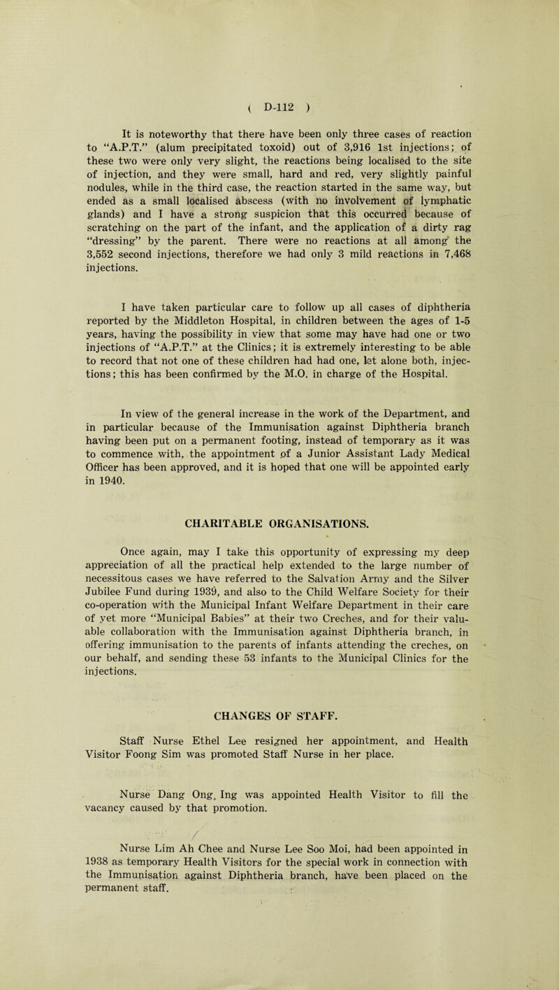 It is noteworthy that there have been only three cases of reaction to “A.P.T.” (alum precipitated toxoid) out of 3,916 1st injections; of these two were only very slight, the reactions being localised to the site of injection, and they wrere small, hard and red, very slightly painful nodules, while in the third case, the reaction started in the same way, but ended as a small localised abscess (with no involvement of lymphatic glands) and I have a strong suspicion that this occurred because of scratching on the part of the infant, and the application of a dirty rag “dressing” by the parent. There were no reactions at all among the 3,552 second injections, therefore we had only 3 mild reactions in 7,468 injections. I have taken particular care to follow up all cases of diphtheria reported by the Middleton Hospital, in children between the ages of 1-5 years, having the possibility in view that some may have had one or two injections of “A.P.T.” at the Clinics; it is extremely interesting to be able to record that not one of these children had had one, let alone both, injec¬ tions ; this has been confirmed by the M.O. in charge of the Hospital. In view of the general increase in the work of the Department, and in particular because of the Immunisation against Diphtheria branch having been put on a permanent footing, instead of temporary as it was to commence with, the appointment .of a Junior Assistant Lady Medical Officer has been approved, and it is hoped that one will be appointed early in 1940. CHARITABLE ORGANISATIONS. Once again, may I take this opportunity of expressing my deep appreciation of all the practical help extended to the large number of necessitous cases we have referred to the Salvation Army and the Silver Jubilee Fund during 1939, and also to the Child Welfare Society for their co-operation with the Municipal Infant Welfare Department in their care of yet more “Municipal Babies” at their two Creches, and for their valu¬ able collaboration with the Immunisation against Diphtheria branch, in offering immunisation to the parents of infants attending the creches, on our behalf, and sending these 53 infants to the Municipal Clinics for the injections. CHANGES OF STAFF. Staff Nurse Ethel Lee resigned her appointment, and Health Visitor Foong Sim was promoted Staff Nurse in her place. Nurse Dang Ong. Ing was appointed Health Visitor to fill the vacancy caused by that promotion. Nurse Lim Ah Chee and Nurse Lee Soo Moi, had been appointed in 1938 as temporary Health Visitors for the special w'ork in connection with the Immunisation against Diphtheria branch, have been placed on the permanent staff.