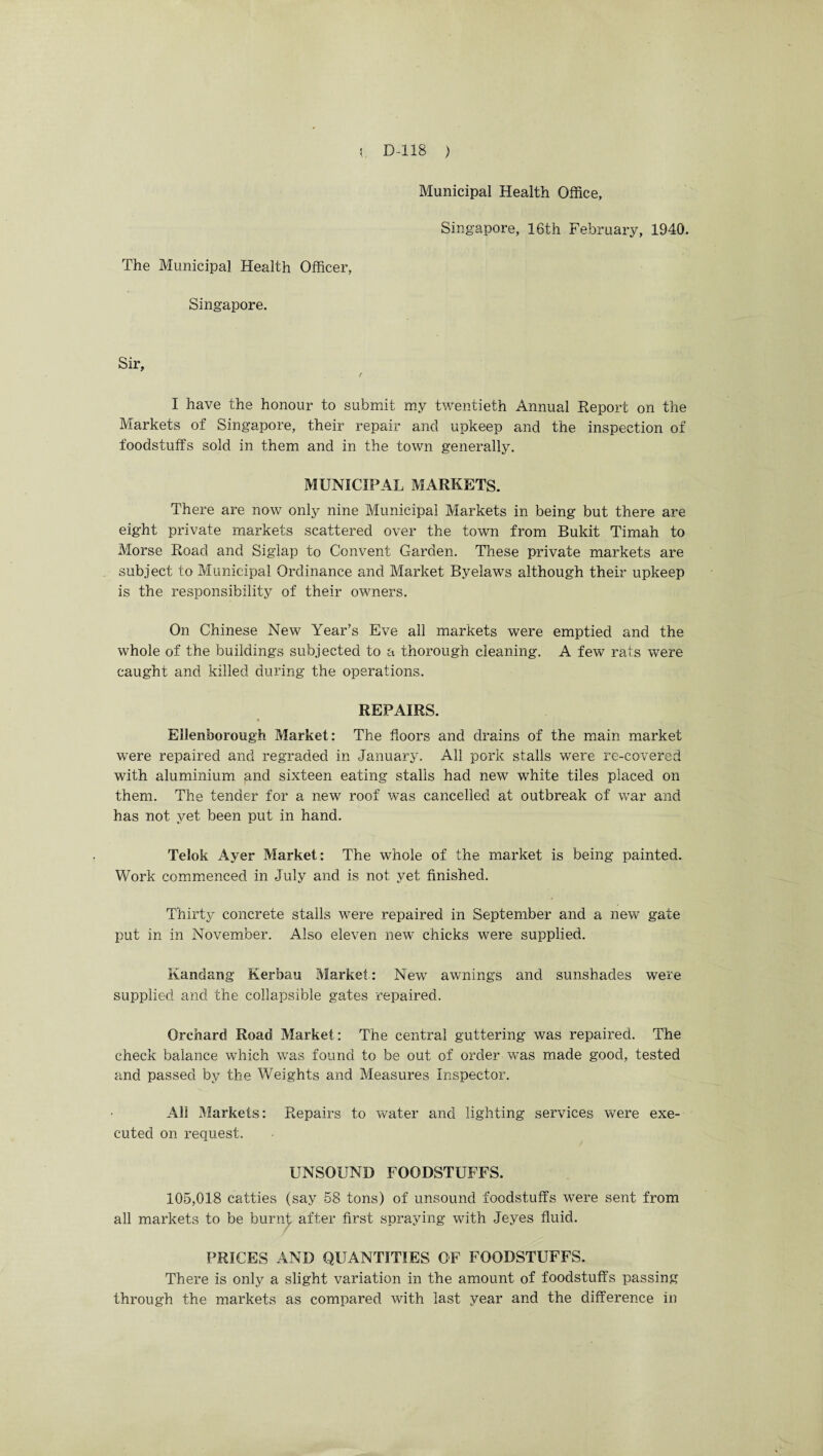 The Municipal Health Officer, Singapore. Municipal Health Office, Singapore, 16th February, 1940. Sir, r I have the honour to submit my twentieth Annual Report on the Markets of Singapore, their repair and upkeep and the inspection of foodstuffs sold in them and in the town generally. MUNICIPAL MARKETS. There are now only nine Municipal Markets in being but there are eight private markets scattered over the town from Bukit Timah to Morse Road and Siglap to Convent Garden. These private markets are subject to Municipal Ordinance and Market Byelaws although their upkeep is the responsibility of their owners. On Chinese New Year’s Eve all markets were emptied and the whole of the buildings subjected to a thorough cleaning. A few rats were caught and killed during the operations. REPAIRS. • Ellenfoorough Market: The floors and drains of the main market were repaired and regraded in January. All pork stalls were re-covered with aluminium and sixteen eating stalls had new white tiles placed on them. The tender for a new roof was cancelled at outbreak of war and has not yet been put in hand. Telok Ayer Market: The whole of the market is being painted. Work commenced in July and is not yet finished. Thirty concrete stalls were repaired in September and a new gate put in in November. Also eleven new chicks were supplied. Kandang Kerbau Market,: New awnings and sunshades were supplied and the collapsible gates repaired. Orchard Road Market: The central guttering was repaired. The check balance which was found to be out of order was made good, tested and passed by the Weights and Measures Inspector. All Markets: Repairs to water and lighting services were exe¬ cuted on request. UNSOUND FOODSTUFFS. 105,018 catties (say 58 tons) of unsound foodstuffs were sent from all markets to be burnt after first spraying with Jeyes fluid. PRICES AND QUANTITIES OF FOODSTUFFS. There is only a slight variation in the amount of foodstuffs passing through the markets as compared with last year and the difference in