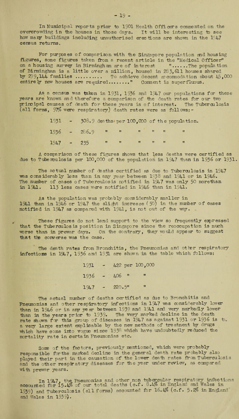 - 19 - In Municipal reports prior to 1901 Health Officers commented on the overcrowding in the houses in those days. It will be interesting to see how many buildings including unauthorised erec Hons are shown in the 1947 census returns. For purposes of comparison with -the Singapore population and housing figures, some figures taken from a recent article in the Medical Officer on a housing survey in Birmingham are of interest .The population of Birmingham is a little over a million, housed in 283,611 houses shared by 29 9,144 families . To achieve decent so conrnodation about 45,000 entirely new houses are required. Comment is superfluous. As a census was taken in 1931, 1936 and 1947 our populations for these years are known and therefore a comparison of the death rates for our two principal causes of death for these years is o f interest. The Tuberculosis (all forms, 97% were respiratory) death rates were as follows:- 1931 - 308.9 deaths per 100,000 1936 - 286.9   II 1947 - 235  II of the population. I* It II It II It A comparison of these figures shows that less deaths were certified as due to Tuberculosis per 100,000 of the population in 1947 than in 1936 or 1931* The actual number of deaths certified as due to Tuberculosis in 1947 was considerably less -than in any year between 1938 and 1941 or in 1946. The number of cases of Tuberculosis notified in 1947 was only 50 morethan in 1941* 113 less cases were notified in 1946 than in 1941* As the population was probably considerably smaller in 1941 than in 1946 or 1947 the sliest increase ( 59) in the number of cases notified in 1947 as compared with 1941, is not out of -the way. These figures do not lend support to the view so frequently expressed that the Tuberculosis position in Singapore since the reoccupation is much worse than in prewar days. On the contrary, -they would appear to suggest that tire converse was the case. The death rates from Bronchitis, the Pneumonias and other respiratory infections in 1947, 1936 arcd 1931 are shown in the table which follows: 1931 - 422 per 100,000 1936 - 406   1947 - 220.5 ” The actual number of deaths certified as due to Bronchitis and Pneumonias and other respiratory infections in 1947 was considerably lower than in 1946 or in any year between 1939 and 1941 and very markedly lower than in the years prior to 1939. The very marked decline in the death rate shown for this group of diseases in 1947 as against 1931 or 1936 is Id. a very lapge extent explicable by the new methods of treatment by drugs which have come into vogue since 1938 which have undoubtedly reduced the mortality rate in certain Pneumonias etc. Soire of the factors, previously mentioned, which were probably responsible for the marked decline in the general death rate probably also played their part in the causation of the lower deaih rates from Tuberculosis and the other respiratory diseases for the year under review, as compared with prewar years. In 1947, the Pneumonia.s and other non tubercular respiratory infections accounted for 15.4^ of our total deaths (c.f. 8.4% in England and Wales in 1939) and Tuberculosis (all forms) accounted for 16.2$ (c.f. 5*2$ in England and'Wales in 1939).