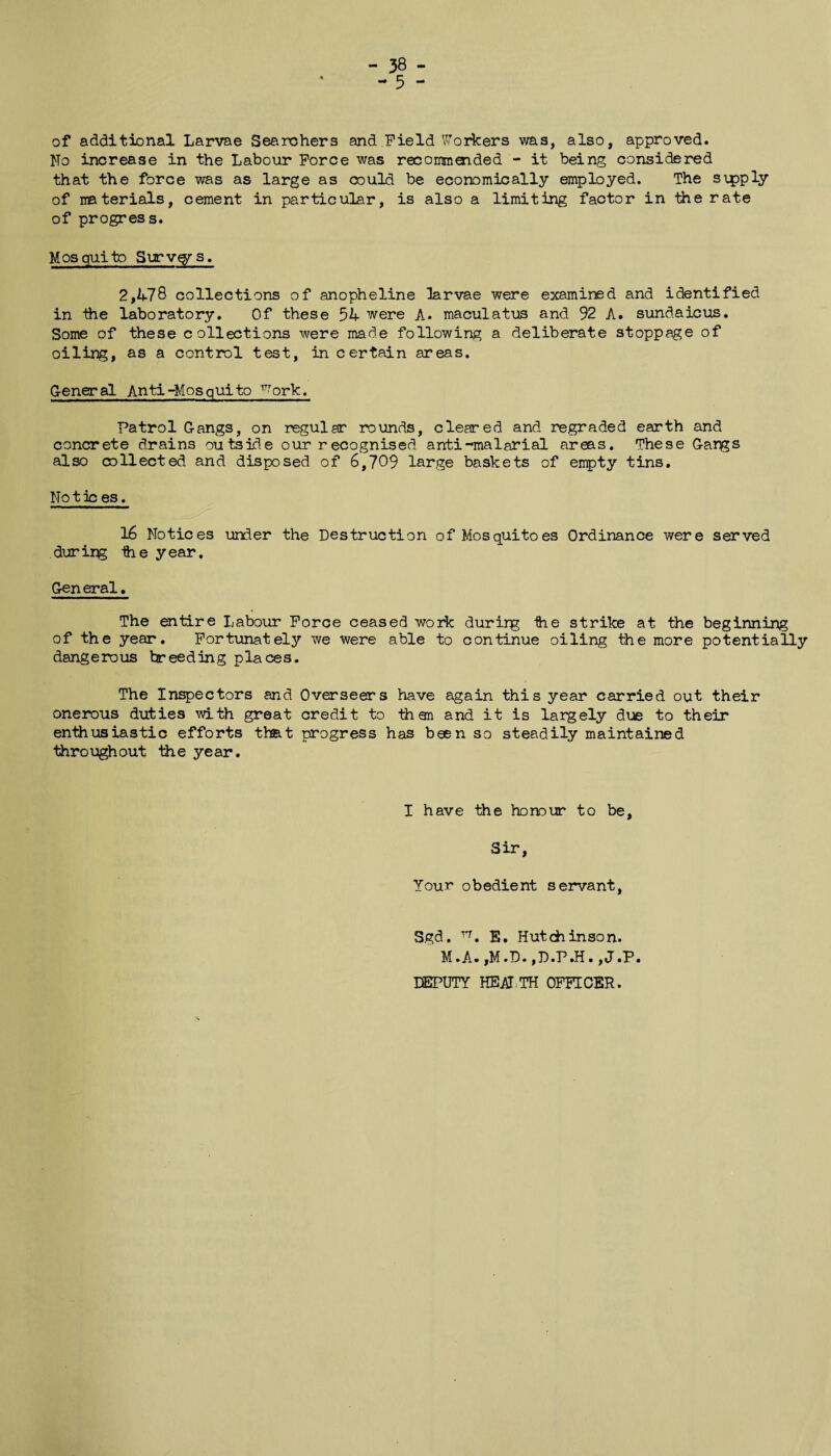 - 38 - ~ 5 - of additional Larvae Searchers and Field Workers was, also, approved. No increase in the Labour Force was recommaided - it being considered that the force was as large as could be economically employed. The sipply of materials, cement in particular, is also a limiting factor in the rate of progress. Mosquito Surv$rs. 2,14.78 collections of anopheline larvae were examined and identified in the laboratory. Of these 54 were A. maculatus and 92 A. sundaicus. Some of these collections were made following a deliberate stoppage of oiling, as a control test, in certain areas. G-eneral Anti-Mosquito Work. Patrol Gangs, on regular rounds, cleared and regraded earth and concrete drains outside our recognised anti-malarial areas. These Gangs also collected and disposed of 6,709 large baskets of empty tins. No t ic es, 16 Notices under the Destruction of Mosquitoes Ordinance were served durir^ ihe year. Gen eral. The entire Labour Force ceased work durirg ihe strike at the beginning of the year. Fortunately we were able to continue oiling the more potentially dangerous breeding places. The Inspectors and Overseers have again this year carried out their onerous duties with great credit to then and it is largely due to their enthusiastic efforts that progress has been so steadily maintained throughout the year. I have the honour to be, Sir, Your obedient servant, Sgd. n. E. Hutchinson. M.A. ,M.D.,D.P.H. ,J.P. DEPUTY HEAT TH OFFICER.