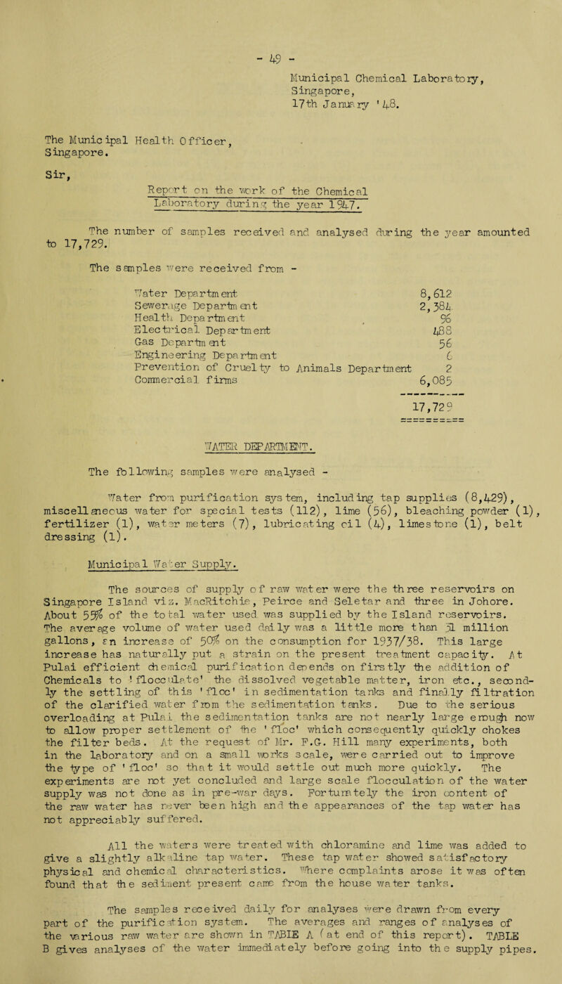 - 49 - Municipal Chemical Laboratory, Singapore, 17th January * Z|_8. The Municipal Health Officer, Singapore. Report on the work of the Chemical Laboratory during the year 194-7. The number of samples received and analysed during the year amounted to 17,729. The samples were received from - Water Department 8,612 Sewerage Department 2,38k Health Department 96 Electrical Department 438 Gas Departm ent 56 Engineering Department 6 Prevention of Cruelty to Animals Department 2 Commercial firms 6,085 17,729 WATER DEPARTMENT. The following samples were analysed - Water from purification system, including tap supplies (8,429), miscellsnecus water for special tests (112), lime (56), bleaching powder (1) , fertilizer (l), water meters (7), lubricating oil (4), limestone (l), belt dressing (l). Municipal Wa':er Supply. The sources of supply of raw water were the three reservoirs on Singapore Island viz. MacRitchie, Peirce and Seletar and three in Johore. About 55$ of the total water used was supplied by the Island reservoirs. The average volume of water used daily was a little more than yl million gallons, an increase of 58$ on the consumption for 1937/38. This large increase has naturally put a strain on the present treatment capacity. At Pulai efficient chemical purification depends on firstly the addition of Chemicals to J flocculate' the dissolved vegetable matter, iron etc., second¬ ly the settling of this 'floe' in sedimentation tanks and finally filtration of the clarified water from the sedimentation tanks. Due to the serious overloading at Pulai the sedimentation tanks are not nearly large enough now to allow proper settlement of the ' floe' which consequently quickly chokes the filter beds. At the request of Mr. F.G-. Hill many experiments, both in the laboratory and on a small works scale, wore carried out to improve the type of 'floe' so that it would settle out much more quickly. The experiments are not yet concluded and large scale flocculation of the water supply was not done as in pre-war days. Fortunately the iron content of the raw water has never been high and the appearances of the tap water has not appreciably suffered. All the waters were treated with chloramine and lime was added to give a slightly alkaline tap water. These tap water showed satisfactory physical and chemical characteristics, where complaints arose it was often found that ih e sediment present came from the house water tanks. The samples received daily for analyses were drawn from every part of the purification system. The averages and ranges of analyses of the -various raw water are shown in TABLE A (at end of this report) . TABLE B gives analyses of the water immediately before going into the supply pipes.