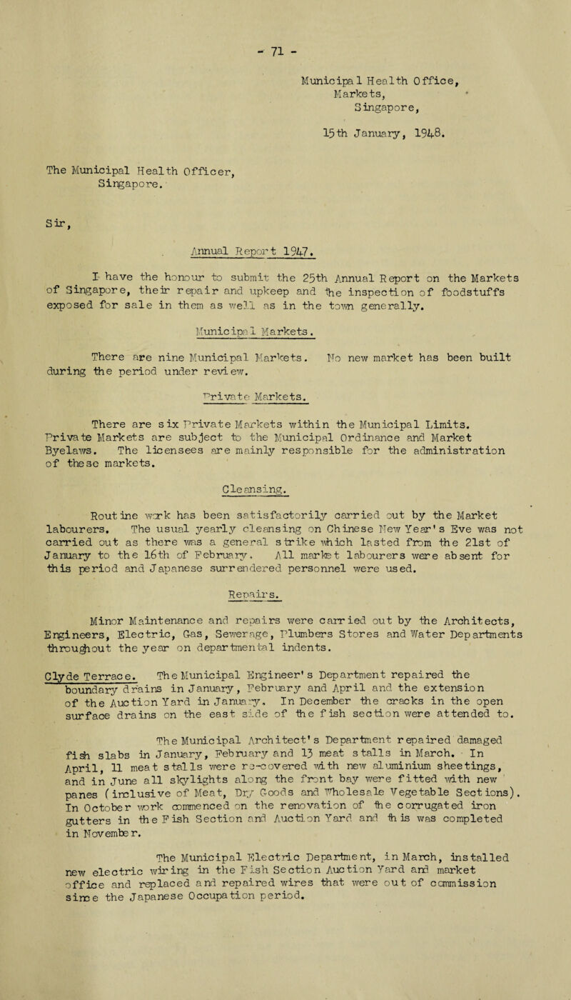 - 71 - Municipal Health Office, Markets, Singapore, 15th January, 1948. The Municipal Health Officer, Singapore. Sir, Annual Report 1947. I have the honour to submit the 25th Annual Report on the Markets of Singapore, their repair and upkeep and the inspection of foodstuffs exposed for sale in them as well as in the town generally. Municipal Markets. There are nine Municipal Markets. No new market has been built during the period under review. Private Markets. There are six Private Markets within the Municipal Limits. Private Markets are subject to the Municipal Ordinance and Market Byelaws. The licensees are mainly responsible for the administration of these markets. Cleansing. Routine work has been satisfactorily carried out by the Market labourers. The usual yearly cleansing on Chinese New Year’s Eve was not carried out as there was a general strike which lasted from the 21st of January to the 16th of February, All market labourers were absent for this period and Japanese surrendered personnel were used. Repairs. Minor Maintenance and repairs were carried out by the Architects, Engineers, Electric, G-as, Sewerage, Plumbers Stores and Water Dep artments throughout the year on departmental indents. Clyde Terrace. The Municipal Engineer’s Department repaired the boundary drains in January, February and April and the extension of the Auction Yard in January. In December the cracks in the open surface drains on the east side of the fish section were attended to. The Municipal Architect’s Department repaired damaged fish slabs in January, February and 13 meat stalls in March. • In April, 11 meat stalls were re-covered with new aluminium sheetings, and in June all skylights along the front bay were fitted with new panes (inclusive of Meat, Dry Goods and Wholesale Vegetable Sections). In October work commenced on the renovation of tie corrugated iron gutters in the Fish Section and Auction Yard and ih is was completed in November. The Municipal Electric Department, in March, installed new electric wiring in the Fish Section Auction Yard and market office and replaced and repaired wires that were out of ccmmission sirce the Japanese Occupation period.