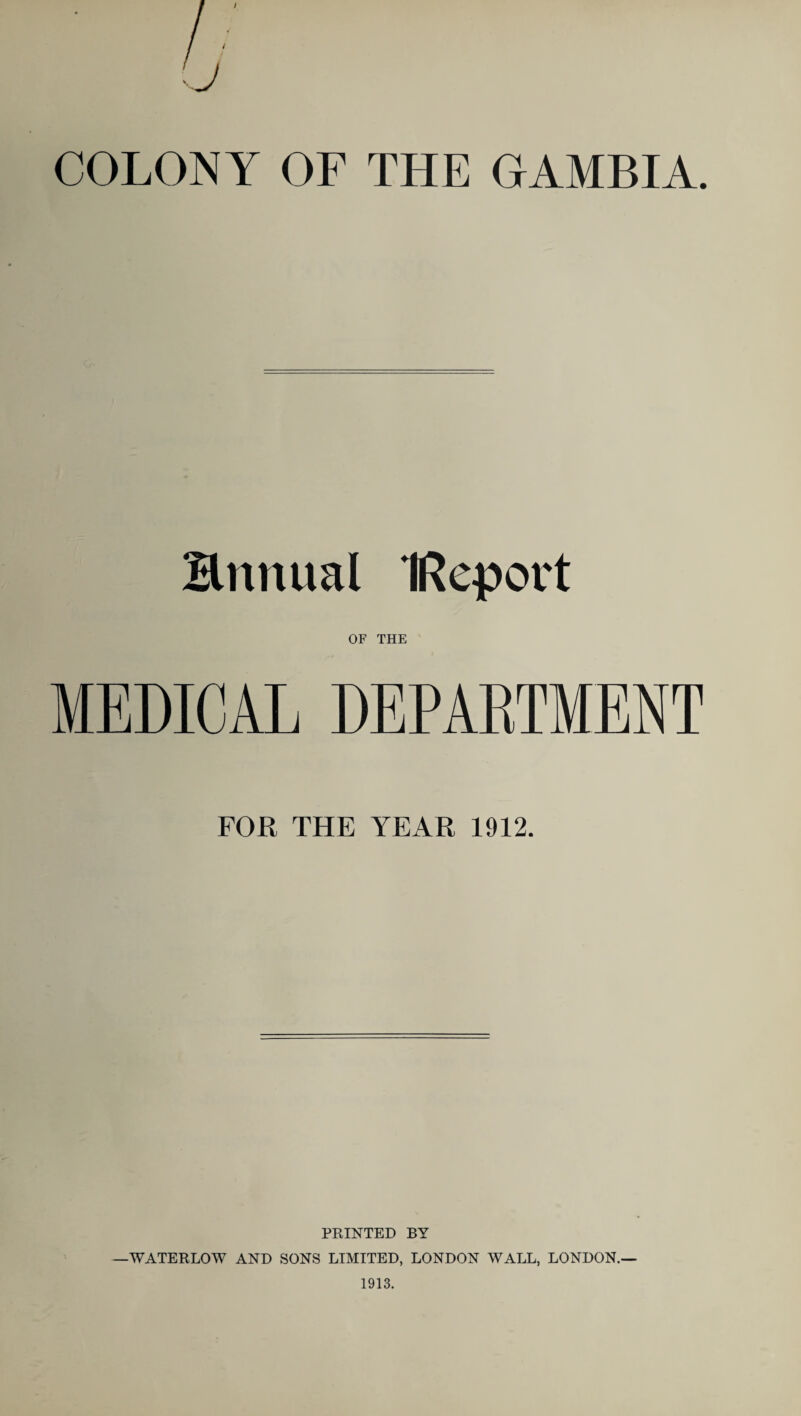 COLONY OF THE GAMBIA. Bnitual IReport OF THE MEDICAL DEPARTMENT FOR THE YEAR 1912. PRINTED BY —WATERLOW AND SONS LIMITED, LONDON WALL, LONDON.—