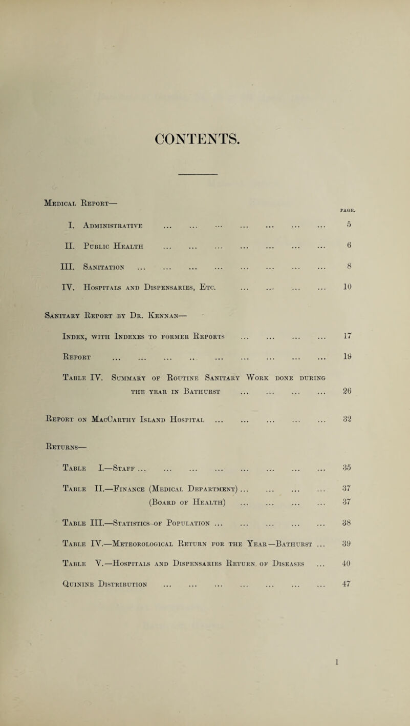 CONTENTS Medical Report— I. Administrative II. Public Health III. Sanitation IY. Hospitals and Dispensaries, Etc. PAGE, 5 6 8 10 Sanitary Report by Dr. Kennan— Index, with Indexes to former Reports Report ... ... ... ... ... ... ... ... ... Table IY. Summary of Routine Sanitary Work done during THE YEAR IN BATHURST Report on MacCarthy Island Hospital 17 19 26 32 Returns— Table I.—Staff ... • • • • • • • • 35 Table II.—Finance (Medical Department) ... ,, ... ... 37 (Board of Health) .. 37 Table III.—Statistics -of Population ... .. 38 Table IY.—Meteorological Return for the Year- —Bathurst ... 39 Table Y.—Hospitals and Dispensaries Return of Diseases 40 Quinine Distribution 47