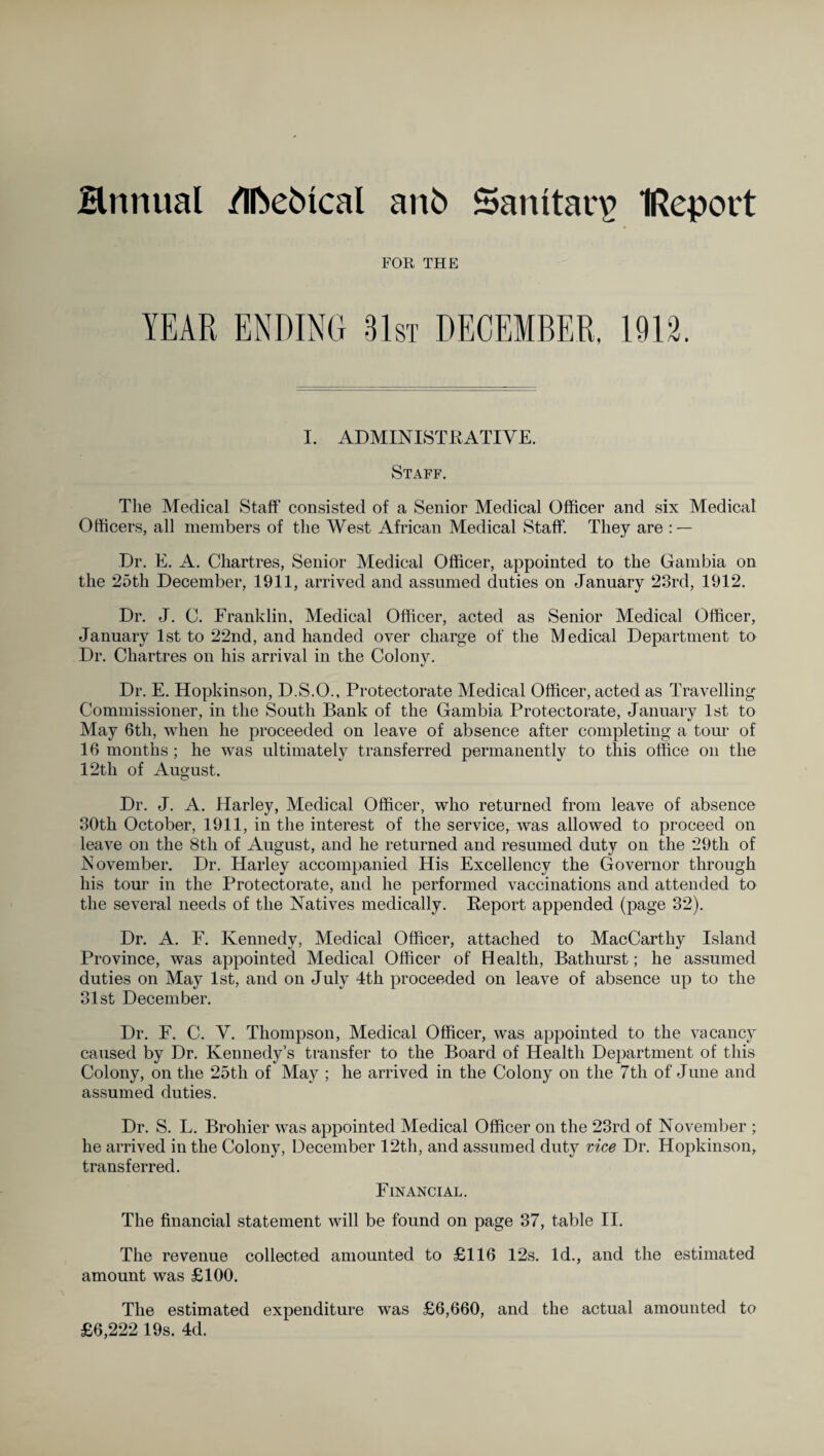 Hnnual /Ifoebical an5 Sanitary IReport FOR THE YEAR ENDING 31st DECEMBER, 1912. I. ADMINISTRATIVE. Staff. The Medical Staff consisted of a Senior Medical Officer and six Medical Officers, all members of the West African Medical Staff. They are : — Dr. E. A. Chartres, Senior Medical Officer, appointed to the Gambia on the 25th December, 1911, arrived and assumed duties on January 23rd, 1912. Dr. J. C. Franklin, Medical Officer, acted as Senior Medical Officer, January 1st to 22nd, and handed over charge of the Medical Department to Dr. Chartres on his arrival in the Colony. Dr. E. Hopkinson, D.S.O., Protectorate Medical Officer, acted as Travelling Commissioner, in the South Bank of the Gambia Protectorate, January 1st to May 6th, when he proceeded on leave of absence after completing a tour of 16 months; he was ultimately transferred permanently to this office on the 12th of August. Dr. J. A. Harley, Medical Officer, who returned from leave of absence 30th October, 1911, in the interest of the service, was allowed to proceed on leave on the 8tli of August, and he returned and resumed duty on the 29th of November. Dr. Harley accompanied His Excellency the Governor through his tour in the Protectorate, and he performed vaccinations and attended to the several needs of the Natives medically. Report appended (page 32). Dr. A. F. Kennedy, Medical Officer, attached to MacCarthy Island Province, was appointed Medical Officer of Health, Bathurst; he assumed duties on May 1st, and on July 4th proceeded on leave of absence up to the 31st December. Dr. F. C. V. Thompson, Medical Officer, was appointed to the vacancy caused by Dr. Kennedy’s transfer to the Board of Health Department of this Colony, on the 25th of May ; he arrived in the Colony on the 7th of June and assumed duties. Dr. S. L. Brohier was appointed Medical Officer on the 23rd of November ; he arrived in the Colony, December 12th, and assumed duty vice Dr. Hopkinson, transferred. Financial. The financial statement will be found on page 37, table II. The revenue collected amounted to £116 12s. Id., and the estimated amount was £100. The estimated expenditure was £6,660, and the actual amounted to £6,222 19s. 4d.