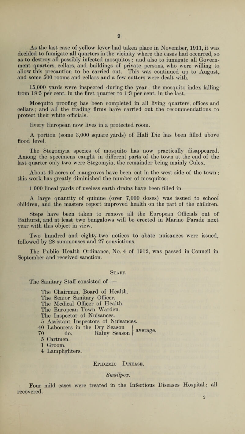 As the last case of yellow fever had taken place in November, 1911, it was decided to fumigate all quarters in the vicinity where the cases had occurred, so as to destroy all possibly infected mosquitos ; and also to fumigate all Govern¬ ment quarters, cellars, and buildings of private persons, who were willing to allow this precaution to be carried out. This was continued up to August, and some 500 rooms and cellars and a few cutters were dealt with. 15,000 yards were inspected during the year; the mosquito index falling from 18 5 per cent, in the first quarter to 1*3 per cent, in the last. Mosquito proofing has been completed in all living quarters, offices and cellars; and all the trading firms have carried out the recommendations to protect their white officials. Every European now lives in a protected room. A portion (some 3,000 square yards) of Half Die has been filled above flood level. The Stegomyia species of mosquito has now practically disappeared. Among the specimens caught in different parts of the town at the end of the last quarter only two were Stegomyia, the remainder being mainly Oulex. About 40 acres of mangroves have been cut in the west side of the town; this work has greatly diminished the number of mosquitos. 1,000 lineal yards of useless earth drains have been filled in. A large quantity of quinine (over 7,000 doses) was issued to school children, and the masters report improved health on the part of the children. Steps have been taken to remove all the European Officials out of Bathurst, and at least two bungalows will be erected in Marine Parade next year with this object in view. Two hundred and eighty-two notices to abate nuisances were issued, followed by 28 summonses and 27 convictions. The Public Health Ordinance, No. 4 of 1912, was passed in Council in September and received sanction. Staff. The Sanitary Staff consisted of :— The Chairman, Board of Health. The Senior Sanitary Officer. The Medical Officer of Health. The European Town Warden. The Inspector of Nuisances. 5 Assistant Inspectors of Nuisances. 40 Labourers in the Dry Season 70 do. Rainy Season 5 Cartmen. 1 Groom. 4 Lamplighters. average. Epidemic Disease. Smallpox. Four mild cases were treated in the Infectious Diseases Hospital; all recovered. 2