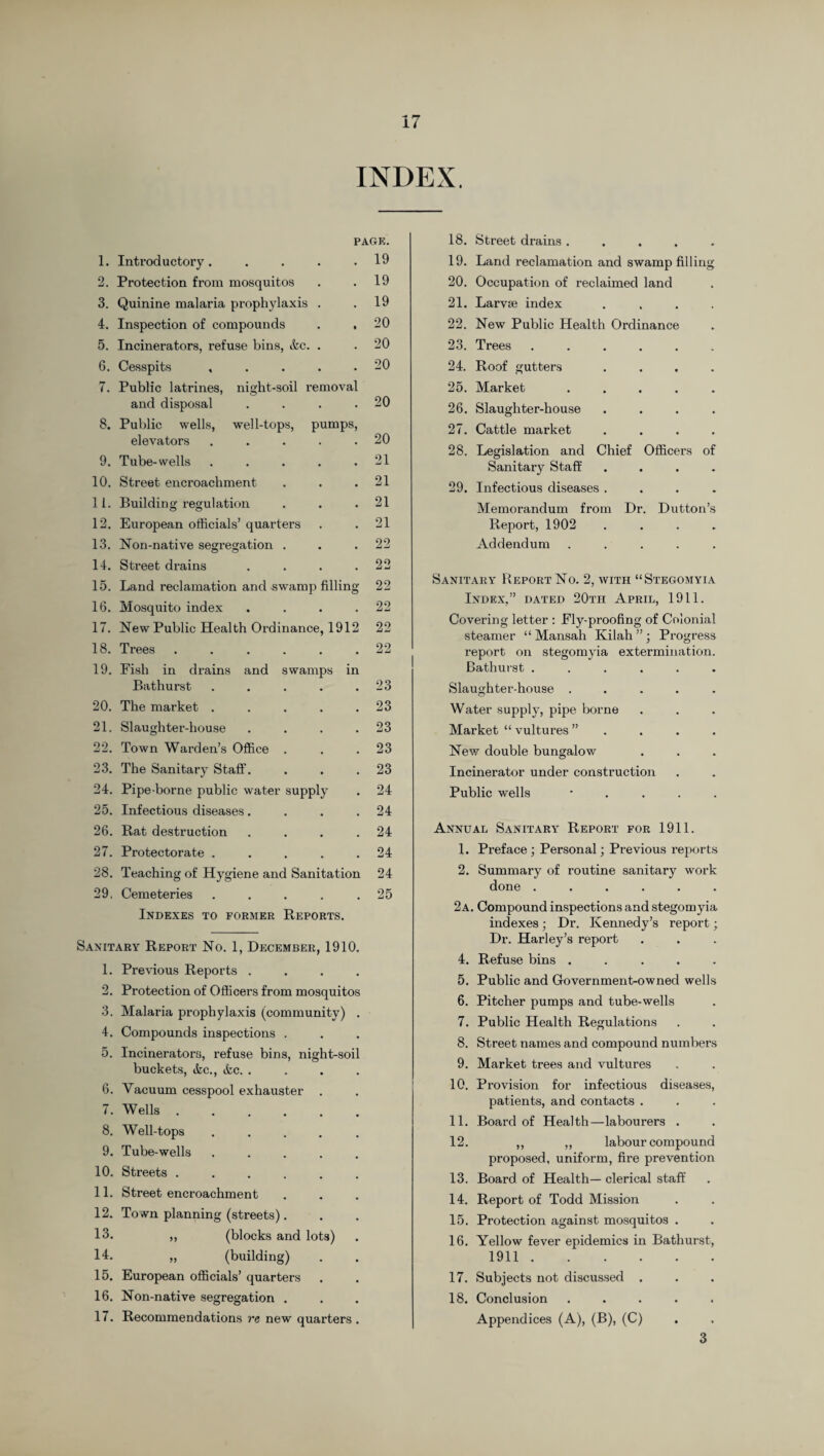 INDEX. PAGK. 1. Introductory. . 2. Protection from mosquitos 3. Quinine malaria prophylaxis . 4. Inspection of compounds 5. Incinerators, refuse bins, &c. . 6. Cesspits ..... 7. Public latrines, night-soil removal and disposal .... 8. Public wells, well-tops, pumps, elevators ..... 9. Tube-wells ..... 10. Street encroachment 11. Building regulation 12. European officials’ quarters 13. Non-native segregation . 14. Street drains .... 15. Land reclamation and swamp filling 16. Mosquito index . . . . 17. New Public Health Ordinance, 1912 18. Trees ...... 19. Fish in drains and swamps in Bathurst . ... . 20. The market ..... 21. Slaughter-house . . . . 22. Town Warden’s Office . 23. The Sanitary Staff. 24. Pipe-borne public water supply 25. Infectious diseases.... 26. Rat destruction . . . . 27. Protectorate . . . . . 28. Teaching of Hygiene and Sanitation 29. Cemeteries . . . . . Indexes to former Reports. 19 19 19 20 20 20 20 20 21 21 21 21 22 22 22 22 22 22 23 23 23 23 23 24 24 24 24 24 25 Sanitary Report No. 1, December, 1910. 1. Previous Reports . . . . 2. Protection of Officers from mosquitos 3. Malaria prophylaxis (community) . 4. Compounds inspections . 5. Incinerators, refuse bins, night-soil buckets, tkc., &c. . . . . 6. Vacuum cesspool exhauster . 7. Wells ...... 8. Well-tops . . . . . 9. Tube-wells . 10. Streets ...... 11. Street encroachment 12. To wn planning (streets). 13. ,, (blocks and lots) 14. „ (building) 15. European officials’ quarters 16. Non-native segregation . 17. Recommendations re new quarters . 18. Street drains ..... 19. Land reclamation and swamp filling 20. Occupation of reclaimed land 21. Larvae index .... 22. New Public Health Ordinance 23. Trees ...... 24. Roof gutters .... 25. Market ..... 26. Slaughter-house .... 27. Cattle market .... 28. Legislation and Chief Officers of Sanitary Staff .... 29. Infectious diseases .... Memorandum from Dr. Dutton’s Report, 1902 . . . . Addendum ..... Sanitary Report No. 2, with “Stegomyia Index,” dated 20th April, 1911. Covering letter : Ely-proofing of Colonial steamer “ Mansah Kilah ” ; Progress report on stegomyia extermination. Bathurst ...... Slaughter-house ..... Water supply, pipe borne Market “ vultures ” . . . . New double bungalow Incinerator under construction Public wells • Annual Sanitary Report for 1911. 1. Preface ; Personal; Previous reports 2. Summary of routine sanitary work done ...... 2a. Compound inspections and stegomyia indexes; Dr. Kennedy’s report; Dr. Harley’s report 4. Refuse bins ..... 5. Public and Government-owned wells 6. Pitcher pumps and tube-wells 7. Public Health Regulations 8. Street names and compound numbers 9. Market trees and vultures 10. Provision for infectious diseases, patients, and contacts . 11. Board of Health—labourers . 12. ,, „ labour compound proposed, uniform, fire prevention 13. Board of Health— clerical staff 14. Report of Todd Mission 15. Protection against mosquitos . 16. Yellow fever epidemics in Bathurst, 1911. 17. Subjects not discussed . 18. Conclusion ..... Appendices (A), (B), (C) 3