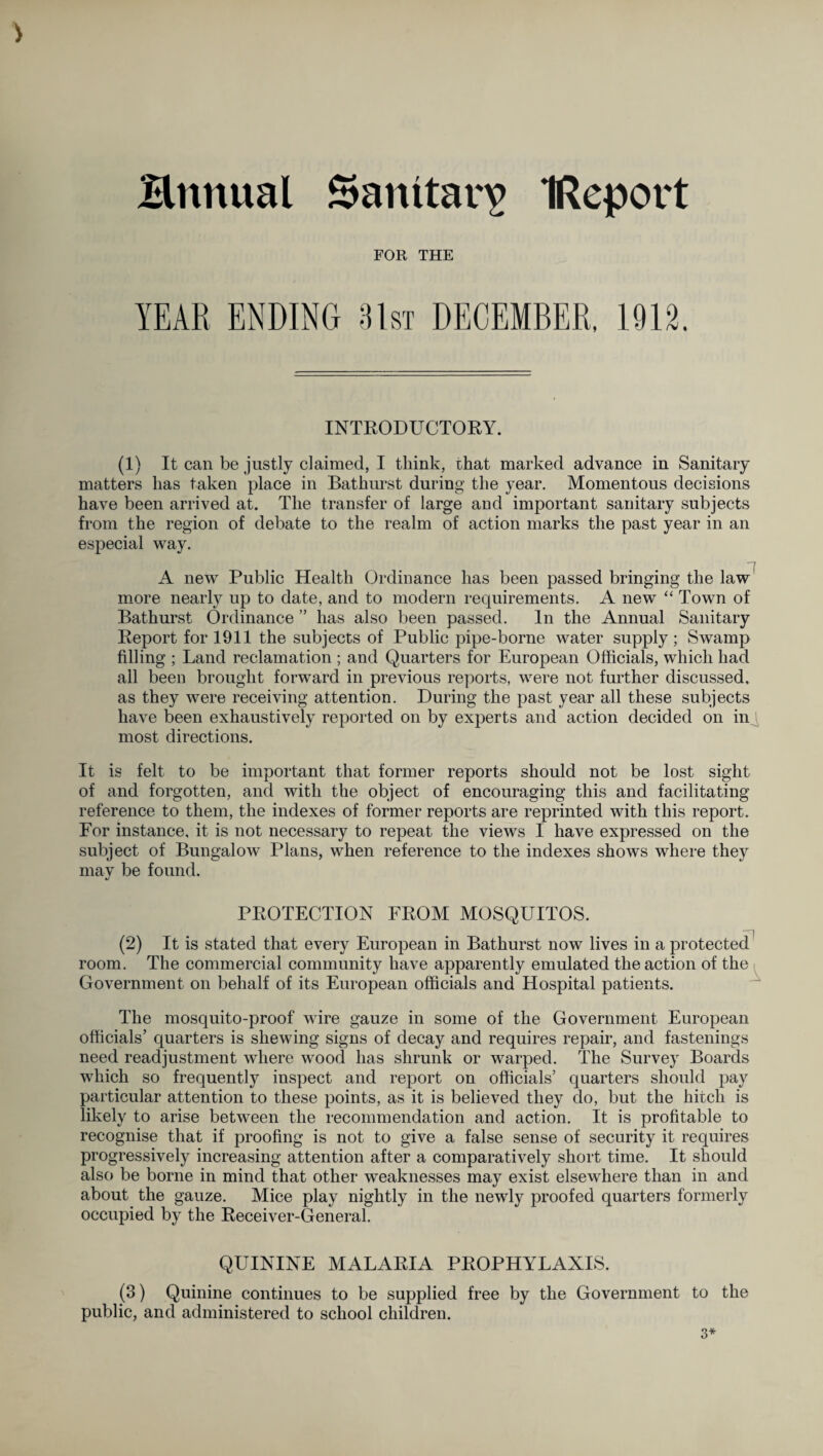 ) Bnttual Sanitary IReport FOR THE YEAR ENDING 31st DECEMBER, 1912, INTRODUCTORY. (1) It can be justly claimed, I think, that marked advance in Sanitary matters has taken place in Bathurst during the year. Momentous decisions have been arrived at. The transfer of large and important sanitary subjects from the region of debate to the realm of action marks the past year in an especial way. “r~t A new Public Health Ordinance has been passed bringing the law more nearly up to date, and to modern requirements. A new “ Town of Bathurst Ordinance ” has also been passed. In the Annual Sanitary Report for 1911 the subjects of Public pipe-borne water supply ; Swamp filling ; Land reclamation ; and Quarters for European Officials, which had all been brought forward in previous reports, were not further discussed, as they were receiving attention. During the past year all these subjects have been exhaustively reported on by experts and action decided on in most directions. It is felt to be important that former reports should not be lost sight of and forgotten, and with the object of encouraging this and facilitating reference to them, the indexes of former reports are reprinted with this report. For instance, it is not necessary to repeat the views I have expressed on the subject of Bungalow Plans, when reference to the indexes shows where they may be found. PROTECTION FROM MOSQUITOS. —| (2) It is stated that every European in Bathurst now lives in a jwotected room. The commercial community have apparently emulated the action of the Government on behalf of its European officials and Hospital patients. The mosquito-proof wire gauze in some of the Government European officials’ quarters is shewing signs of decay and requires repair, and fastenings need readjustment where wood has shrunk or warped. The Survey Boards which so frequently inspect and report on officials’ quarters should pay particular attention to these points, as it is believed they do, but the hitch is likely to arise between the recommendation and action. It is profitable to recognise that if proofing is not to give a false sense of security it requires progressively increasing attention after a comparatively short time. It should also be borne in mind that other weaknesses may exist elsewhere than in and about the gauze. Mice play nightly in the newly proofed quarters formerly occupied by the Receiver-General. QUININE MALARIA PROPHYLAXIS. (3) Quinine continues to be supplied free by the Government to the public, and administered to school children. 3*