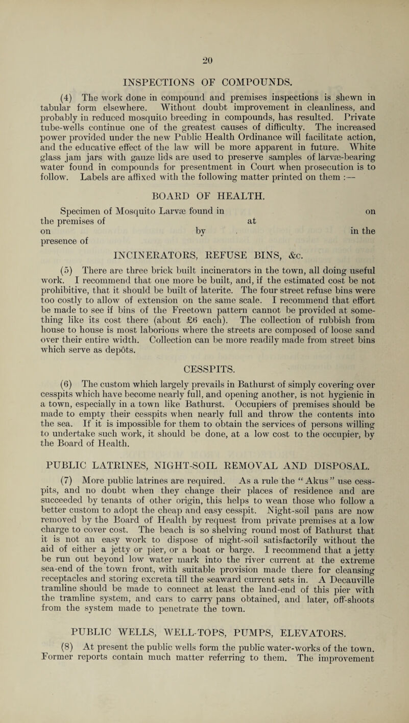 INSPECTIONS OF COMPOUNDS. (4) The work done in compound and premises inspections is shewn in tabular form elsewhere. Without doubt improvement in cleanliness, and probably in reduced mosquito breeding in compounds, has resulted. Private tube-wells continue one of the greatest causes of difficulty. The increased power provided under the new Public Health Ordinance will facilitate action, and the educative effect of the law will be more apparent in future. White glass jam jars with gauze lids are used to preserve samples of larvm-bearing water found in compounds for presentment in Court when prosecution is to follow. Labels are affixed with the following matter printed on them :— BOARD OF HEALTH. Specimen of Mosquito Larvrn found in the premises of at on by presence of INCINERATORS, REFUSE BINS, &c. (5) There are three brick built incinerators in the town, all doing useful work. I recommend that one more be built, and, if the estimated cost be not prohibitive, that it should be built of laterite. The four street refuse bins were too costly to allow of extension on the same scale. I recommend that effort be made to see if bins of the Freetown pattern cannot be provided at some¬ thing like its cost there (about £6 each). The collection of rubbish from house to house is most laborious where the streets are composed of loose sand over their entire width. Collection can be more readily made from street bins which serve as depdts. on in the CESSPITS. (6) The custom which largely prevails in Bathurst of simply covering over cesspits which have become nearly full, and opening another, is not hygienic in a town, especially in a town like Bathurst. Occupiers of premises should be made to empty their cesspits when nearly full and throw the contents into the sea. If it is impossible for them to obtain the services of persons willing to undertake such work, it should be done, at a low cost to the occupier, by the Board of Health. PUBLIC LATRINES, NIGHT-SOIL REMOVAL AND DISPOSAL. (7) More public latrines are required. As a rule the “Akus” use cess¬ pits, and no doubt when they change their places of residence and are succeeded by tenants of other origin, this helps to wean those who follow a better custom to adopt the cheap and easy cesspit. Night-soil pans are now removed by the Board of Health by request from private premises at a low charge to cover cost. The beach is so shelving round most of Bathurst that it is not an easy work to dispose of night-soil satisfactorily without the aid of either a jetty or pier, or a boat or barge. 1 recommend that a jetty be run out beyond low water mark into the river current at the extreme sea-end of the town front, with suitable provision made there for cleansing receptacles and storing excreta till the seaward current sets in. A Decauville tramline should be made to connect at least the land-end of this pier with the tramline system, and cars to carry pans obtained, and later, off-shoots from the system made to penetrate the town. PUBLIC WELLS, WELL-TOPS, PUMPS, ELEVATORS. (8) At present the public wells form the public water-works of the town. Former reports contain much matter referring to them. The improvement
