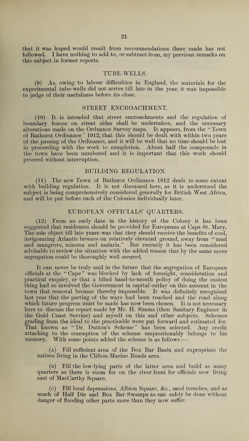 that it was hoped would result from recommendations there made has not followed. I have nothing to add to, or subtract from, my previous remarks on this subject in former reports. TUBE-WELLS. (9) As, owing to labour difficulties in England, the materials for the experimental tube-wells did not arrive till late in the year, it was impossible to judge of their usefulness before its close. STREET ENCROACHMENT. (10) It is intended that street encroachments and the regulation of boundary fences on street sides shall be undertaken, and the necessary alterations made on the Ordnance Survey maps. It appears, from the “ Town of Bathurst Ordinance” 1912, that this should be dealt with within two years of the passing of the Ordinance, and it will be well that no time should be lost in proceeding with the work to completion. About half the compounds in the town have been numbered and it is important that this work should proceed without interruption. BUILDING REGULATION. (11) The new Town of Bathurst Ordinance 1912 deals to some extent with building regulation. It is not discussed here, as it is understood the subject is being comprehensively considered generally for British West Africa, and will be put before each of the Colonies individually later. EUROPEAN OFFICIALS’ QUARTERS. (12) From an early date in the history of the Colony it has been suggested that residences should be provided for Europeans at Cape St. Mary. The sole object till late years was that they should receive the benefits of cool, invigorating Atlantic breezes on relatively elevated ground, away from “ mud and mangrove, miasma and malaria.” But recently it has been considered advisable to review the situation with the added reason that by the same move segregation could be thoroughly well secured. It can never be truly said in the future that the segregation of European officials at the “ Cape ” was blocked by lack of foresight, consideration and practical enquiry, or that a blind hand-to-mouth policy of doing the easiest thing had so involved the Government in capital outlay on this account in the town that removal became thereby impossible. It was definitely recognised last year that the parting of the ways had been reached and the road along which future progress must be made has now been chosen. It is not necessary here to discuss the report made by Mr. H. Simms (then Sanitary Engineer in the Gold Coast Service) and myself on this and other subjects. Schemes grading from the ideal to the practicable were put forward and estimated for. That known as “ Dr. Dutton’s Scheme ” has been selected. Any credit attaching to the conception of the scheme unquestionably belongs to his memory. With some points added the scheme is as follows:— (a) Fill sufficient area of the Box Bar Basin and expropriate the natives living in the Clifton-Marine Roads area. (b) Fill the low-lying parts of the latter area and build as many quarters as there is room for on the river front for officials now living east of MacCarthy Square. (c) Fill local depressions, Albion Square, &c., sand trenches, and as much of Half Die and Box Bar Swamps as can safely be done without danger of flooding other parts more than they now suffer.