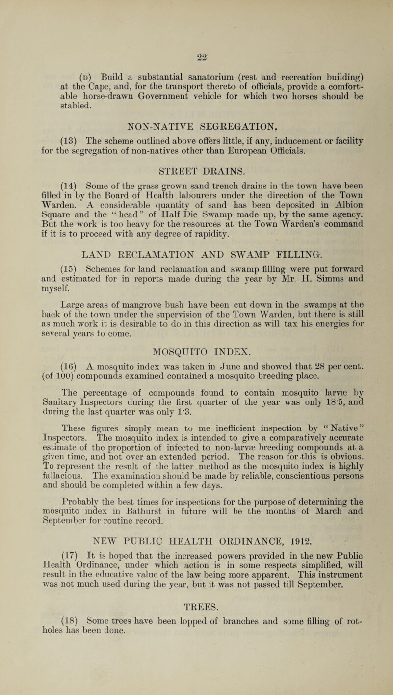 (d) Build a substantial sanatorium (rest and recreation building) at the Cape, and, for the transport thereto of officials, provide a comfort¬ able horse-drawn Government vehicle for which two horses should be stabled. NON-NATIVE SEGREGATION. (13) The scheme outlined above offers little, if any, inducement or facility for the segregation of non-natives other than European Officials. STREET DRAINS. (14) Some of the grass grown sand trench drains in the town have been filled in by the Board of Health labourers under the direction of the Town Warden. A considerable quantity of sand has been deposited in Albion Square and the “ head ” of Half Die Swamp made up, by the same agency. But the work is too heavy for the resources at the Town Warden’s command if it is to proceed with any degree of rapidity. LAND RECLAMATION AND SWAMP FILLING. (15) Schemes for land reclamation and swamp filling were put forward and estimated for in reports made during the year by Mr. H. Simms and myself. Large areas of mangrove bush have been cut down in the swamps at the back of the town under the supervision of the Town Warden, but there is still as much work it is desirable to do in this direction as will tax his energies for several years to come. MOSQUITO INDEX. (16) A mosquito index was taken in June and showed that 28 per cent, (of 100) compounds examined contained a mosquito breeding place. The percentage of compounds found to contain mosquito larvae by Sanitary Inspectors during the first quarter of the year was only 18’5, and during the last quarter was only P3. These figures simply mean to me inefficient inspection by “ Native ” Inspectors. The mosquito index is intended to give a comparatively accurate estimate of the proportion of infected to non-larvae breeding compounds at a given time, and not over an extended period. The reason for-this is obvious. To represent the result of the latter method as the mosquito index is highly fallacious. The examination should be made by reliable, conscientious persons and should be completed within a few days. Probably the best times for inspections for the purpose of determining the mosquito index in Bathurst in future will be the months of March and September for routine record. NEW PUBLIC HEALTH ORDINANCE, 1912. (17) It is hoped that the increased powers provided in the new Public Health Ordinance, under which action is in some respects simplified, will result in the educative value of the law being more apparent. This instrument was not much used during the year, but it was not passed till September. TREES. (18) Some trees have been lopped of branches and some filling of rot- holes has been done.