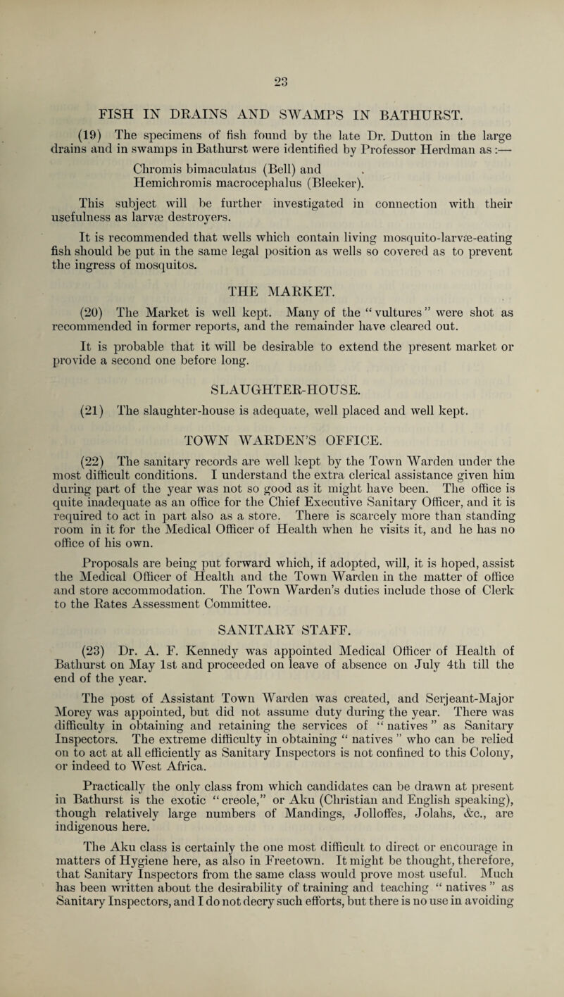 FISH IN DRAINS AND SWAMPS IN BATHURST. (19) The specimens of fish found by the late Dr. Dutton in the large drains and in swamps in Bathurst were identified by Professor Herdman as :— Chromis bimaculatus (Bell) and Hemichromis macrocephalus (Bleeker). This subject will be further investigated in connection with their usefulness as larvae destroyers. It is recommended that wells which contain living mosquito-larvae-eating fish should be put in the same legal position as wells so covered as to prevent the ingress of mosquitos. THE MARKET. (20) The Market is well kept. Many of the “ vultures ” were shot as recommended in former reports, and the remainder have cleared out. It is probable that it will be desirable to extend the present market or provide a second one before long. SLAUGHTER-HOUSE. (21) The slaughter-house is adequate, well placed and well kept. TOWN WARDEN’S OFFICE. (22) The sanitary records are well kept by the Town Warden under the most difficult conditions. I understand the extra clerical assistance given him during part of the year was not so good as it might have been. The office is quite inadequate as an office for the Chief Executive Sanitary Officer, and it is required to act in part also as a store. There is scarcely more than standing room in it for the Medical Officer of Health when he visits it, and he has no office of his own. Proposals are being put forward which, if adopted, will, it is hoped, assist the Medical Officer of Health and the Town Warden in the matter of office and store accommodation. The Town Warden’s duties include those of Clerk to the Rates Assessment Committee. SANITARY STAFF. (23) Dr. A. F. Kennedy was appointed Medical Officer of Health of Bathurst on May 1st and proceeded on leave of absence on July 4th till the end of the year. The post of Assistant Town Warden was created, and Serjeant-Major Morey was appointed, but did not assume duty during the year. There was difficulty in obtaining and retaining the services of “ natives ” as Sanitary Inspectors. The extreme difficulty in obtaining “ natives ” who can be relied on to act at all efficiently as Sanitary Inspectors is not confined to this Colony, or indeed to West Africa. Practically the only class from which candidates can be drawn at present in Bathurst is the exotic “creole,” or Aku (Christian and English speaking), though relatively large numbers of Mandings, Jolloffes, Jolahs, &c., are indigenous here. The Aku class is certainly the one most difficult to direct or encourage in matters of Hygiene here, as also in Freetown. It might be thought, therefore, that Sanitary Inspectors from the same class would prove most useful. Much has been written about the desirability of training and teaching “ natives ” as Sanitary Inspectors, and I do not decry such efforts, but there is no use in avoiding