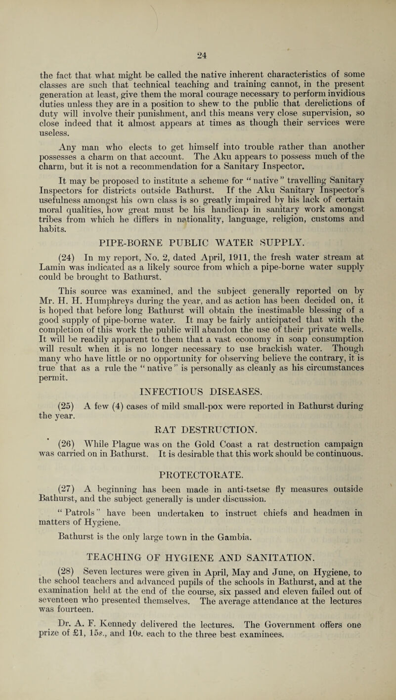 the fact that what might be called the native inherent characteristics of some classes are such that technical teaching and training cannot, in the present generation at least, give them the moral courage necessary to perform invidious duties unless they are in a position to shew to the public that derelictions of duty will involve their punishment, and this means very close supervision, so close indeed that it almost appears at times as though their services were useless. Any man who elects to get himself into trouble rather than another possesses a charm on that account. The Aku appears to possess much of the charm, but it is not a recommendation for a Sanitary Inspector. It may be proposed to institute a scheme for “ native ” travelling Sanitary Inspectors for districts outside Bathurst. If the Aku Sanitary Inspector’s usefulness amongst his own class is so greatly impaired by his lack of certain moral qualities, how great must be his handicap in sanitary work amongst tribes from which he differs in nationality, language, religion, customs and habits. PIPE-BORNE PUBLIC WATER SUPPLY. (24) In my report, No. 2, dated April, 1911, the fresh water stream at Lamin was indicated as a likely source from which a pipe-borne water supply could be brought to Bathurst. This source was examined, and the subject generally reported on by Mr. H. H. Humphreys during the year, and as action has been decided on, it is hoped that before long Bathurst will obtain the inestimable blessing of a good supply of pipe-borne water. It may be fairly anticipated that with the completion of this work the public will abandon the use of their private wells. It will be readily apparent to them that a vast economy in soap consumption will result when it is no longer necessary to use brackish water. Though many who have little or no opportunity for observing believe the contrary, it is true that as a rule the “native” is personally as cleanly as his circumstances permit. INFECTIOUS DISEASES. (25) A few (4) cases of mild small-pox were reported in Bathurst during the year. RAT DESTRUCTION. (26) While Plague was on the Gold Coast a rat destruction campaign was carried on in Bathurst. It is desirable that this work should be continuous. PROTECTORATE. (27) A beginning has been made in anti-tsetse fly measures outside Bathurst, and the subject generally is under discussion. “ Patrols ” have been undertaken to instruct chiefs and headmen in matters of Hygiene. Bathurst is the onlv large town in the Gambia. *j o TEACHING OF HYGIENE AND SANITATION. (28) Seven lectures were given in April, May and June, on Hygiene, to the school teachers and advanced pupils of the schools in Bathurst, and at the examination held at the end of the course, six passed and eleven failed out of seventeen who presented themselves. The average attendance at the lectures was fourteen. Dr. A. F. Kennedy delivered the lectures. The Government offers one prize of £1, 15s., and 10s. each to the three best examinees.